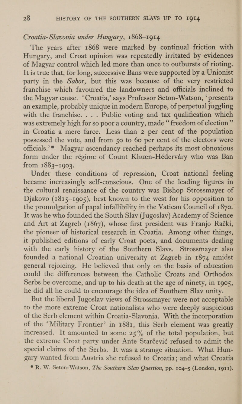 Croatia-Slavonia under Hungary, 1868-1914 The years after 1868 were marked by continual friction with — Hungary, and Croat opinion was repeatedly irritated by evidences of Magyar control which led more than once to outbursts of rioting. It is true that, for long, successive Bans were supported by a Unionist party in the Sabor, but this was because of the very restricted franchise which favoured the landowners and officials inclined to the Magyar cause. ‘Croatia,’ says Professor Seton-Watson, “presents an example, probably unique in modern Europe, of perpetual juggling with the franchise. . . . Public voting and tax qualification which was extremely high for so poor a country, made “freedom of election” in Croatia a mere farce. Less than 2 per cent of the population possessed the vote, and from 50 to 60 per cent of the electors were officials.”* Magyar ascendancy reached perhaps its most obnoxious form under the régime of Count Khuen-Hédervary who was Ban from 1883-1903. Under these conditions of repression, Croat national feeling became increasingly self-conscious. One of the leading figures in the cultural renaissance of the country was Bishop Strossmayer of Djakovo (1815-1905), best known to the west for his opposition to the promulgation of papal infallibility in the Vatican Council of 1870. It was he who founded the South Slav (Jugoslav) Academy of Science and Art at Zagreb (1867), whose first president was Franjo Racki, the pioneer of historical research in Croatia. Among other things, — it published editions of early Croat poets, and documents dealing with the early history of the Southern Slavs. Strossmayer also founded a national Croatian university at Zagreb in 1874 amidst general rejoicing. He believed that only on the basis of education could the differences between the Catholic Croats and Orthodox Serbs be overcome, and up to his death at the age of ninety, in 1905, he did all he could to encourage the idea of Southern Slav unity. But the liberal Jugoslav views of Strossmayer were not acceptable to the more extreme Croat nationalists who were deeply suspicious of the Serb element within Croatia-Slavonia. With the incorporation of the ‘Military Frontier’ in 1881, this Serb element was greatly increased. It amounted to some 25% of the total population, but the extreme Croat party under Ante Staréevié refused to admit the special claims of the Serbs. It was a strange situation. What Hun- gary wanted from Austria she refused to Croatia; and what Croatia * R. W. Seton-Watson, The Southern Slav Question, pp. 104-5 (London, 1911).