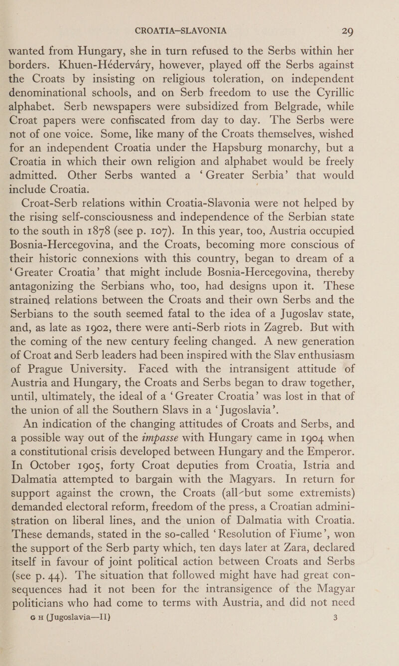 wanted from Hungary, she in turn refused to the Serbs within her borders. Khuen-Hédervary, however, played off the Serbs against the Croats by insisting on religious toleration, on independent denominational schools, and on Serb freedom to use the Cyrillic alphabet. Serb newspapers were subsidized from Belgrade, while Croat papers were confiscated from day to day. ‘The Serbs were not of one voice. Some, like many of the Croats themselves, wished for an independent Croatia under the Hapsburg monarchy, but a Croatia in which their own religion and alphabet would be freely admitted. Other Serbs wanted a ‘Greater Serbia’ that would include Croatia. . Croat-Serb relations within Croatia-Slavonia were not helped by the rising self-consciousness and independence of the Serbian state to the south in 1878 (see p. 107). In this year, too, Austria occupied Bosnia-Hercegovina, and the Croats, becoming more conscious of their historic connexions with this country, began to dream of a ‘Greater Croatia’ that might include Bosnia-Hercegovina, thereby antagonizing the Serbians who, too, had designs upon it. ‘These strained relations between the Croats and their own Serbs and the Serbians to the south seemed fatal to the idea of a Jugoslav state, and, as late as 1902, there were anti-Serb riots in Zagreb. But with the coming of the new century feeling changed. A new generation of Croat and Serb leaders had been inspired with the Slav enthusiasm of Prague University. Faced with the intransigent attitude of Austria and Hungary, the Croats and Serbs began to draw together, until, ultimately, the ideal of a ‘Greater Croatia’ was lost in that of the union of all the Southern Slavs in a ‘Jugoslavia’. An indication of the changing attitudes of Croats and Serbs, and a possible way out of the zmpasse with Hungary came in 1904 when a constitutional crisis developed between Hungary and the Emperor. In October 1905, forty Croat deputies from Croatia, Istria and Dalmatia attempted to bargain with the Magyars. In return for support against the crown, the Croats (all-but some extremists) demanded electoral reform, freedom of the press, a Croatian admini- stration on liberal lines, and the union of Dalmatia with Croatia. These demands, stated in the so-called ‘Resolution of Fiume’, won the support of the Serb party which, ten days later at Zara, declared itself in favour of joint political action between Croats and Serbs (see p. 44). The situation that followed might have had great con- sequences had it not been for the intransigence of the Magyar politicians who had come to terms with Austria, and did not need G H (Jugoslavia—I1) 3