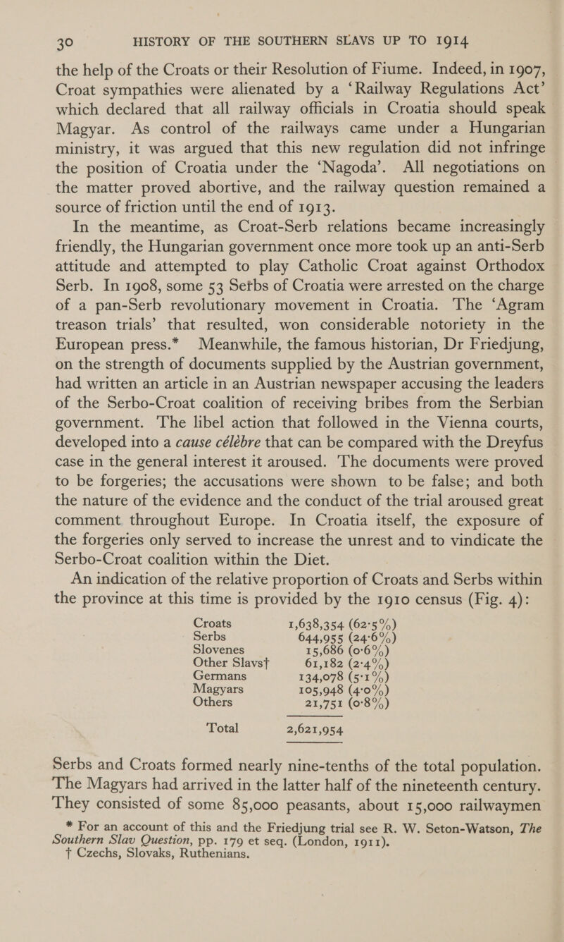 the help of the Croats or their Resolution of Fiume. Indeed, in 1907, Croat sympathies were alienated by a ‘Railway Regulations Act’ which declared that all railway officials in Croatia should speak — Magyar. As control of the railways came under a Hungarian ministry, it was argued that this new regulation did not infringe the position of Croatia under the ‘Nagoda’. All negotiations on — the matter proved abortive, and the railway question remained a source of friction until the end of 1913. In the meantime, as Croat-Serb relations became increasingly friendly, the Hungarian government once more took up an anti-Serb attitude and attempted to play Catholic Croat against Orthodox Serb. In 1908, some 53 Setbs of Croatia were arrested on the charge of a pan-Serb revolutionary movement in Croatia. The ‘Agram treason trials’ that resulted, won considerable notoriety in the European press.* Meanwhile, the famous historian, Dr Friedjung, on the strength of documents supplied by the Austrian government, had written an article in an Austrian newspaper accusing the leaders of the Serbo-Croat coalition of receiving bribes from the Serbian government. The libel action that followed in the Vienna courts, developed into a cause célébre that can be compared with the Dreyfus case in the general interest it aroused. The documents were proved to be forgeries; the accusations were shown to be false; and both the nature of the evidence and the conduct of the trial aroused great comment. throughout Europe. In Croatia itself, the exposure of the forgeries only served to increase the unrest and to vindicate the ~ Serbo-Croat coalition within the Diet. An indication of the relative proportion of Croats and Serbs within the province at this time is provided by the 1910 census (Fig. 4): Croats 1,638,354 (62°5%) Serbs 644,955 (246%) Slovenes 15,686 (0°6%) Other Slavst 61,182 (2°4%) Germans 134,078 (5°1%) Magyars 105,948 (4:0%) Others 21,751 (0°3%) Total 2,621,954 Serbs and Croats formed nearly nine-tenths of the total population. The Magyars had arrived in the latter half of the nineteenth century. They consisted of some 85,000 peasants, about 15,000 railwaymen * For an account of this and the Friedjung trial see R. W. Seton-Watson, The Southern Slav Question, pp. 179 et seq. (London, 1911). t+ Czechs, Slovaks, Ruthenians.