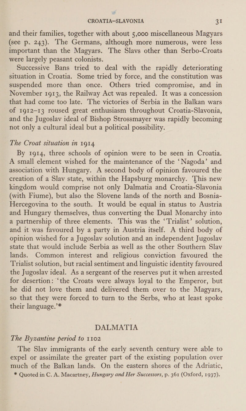 and their families, together with about 5,000 miscellaneous Magyars (see p. 243). The Germans, although more numerous, were less important than the Magyars. ‘The Slavs other than Serbo-Croats were largely peasant colonists. Successive Bans tried to deal with the rapidly deteriorating situation in Croatia. Some tried by force, and the constitution was suspended more than once. Others tried compromise, and in November 1913, the Railway Act was repealed. It was a concession that had come too late. The victories of Serbia in the Balkan wars of 1912-13 roused great enthusiasm throughout Croatia-Slavonia, and the Jugoslav ideal of Bishop Strossmayer was rapidly becoming not only a cultural ideal but a political possibility. The Croat situation in 1914 By 1914, three schools of opinion were to be seen in Croatia. A small element wished for the maintenance of the ‘Nagoda’ and association with Hungary. A second body of opinion favoured the creation of a Slav state, within the Hapsburg monarchy. This new kingdom would comprise not only Dalmatia and Croatia-Slavonia (with Fiume), but also the Slovene lands of the north and Bosnia- Hercegovina to the south. It would be equal in status to Austria and Hungary themselves, thus converting the Dual Monarchy into a partnership of three elements. ‘This was the ‘Trialist’ solution, and it was favoured by a party in Austria itself. A third body of opinion wished for a Jugoslav solution and an independent Jugoslav state that would include Serbia as well as the other Southern Slav lands. Common interest and religious conviction favoured the Trialist solution, but racial sentiment and linguistic identity favoured the Jugoslav ideal. As a sergeant of the reserves put it when arrested for desertion: ‘the Croats were always loyal to the Emperor, but he did not love them and delivered them over to the Magyars, so that they were forced to turn to the Serbs, who at least spoke their language.’* DALMATIA The Byzantine period to 1102 The Slav immigrants of the early seventh century were able to expel or assimilate the greater part of the existing population over much of the Balkan lands. On the eastern shores of the Adriatic, * Quoted in C. A. Macartney, Hungary and Her Successors, p. 361 (Oxford, 1937).