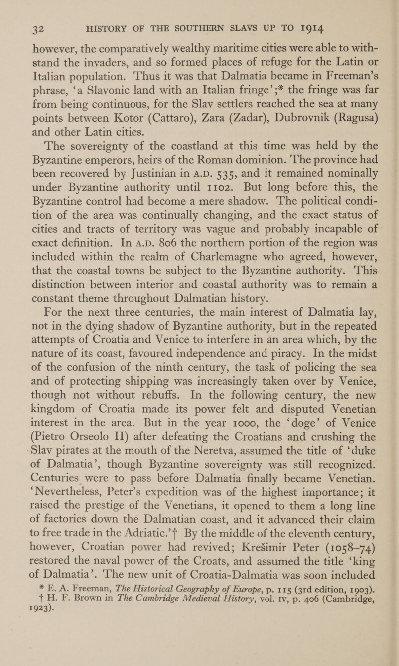 however, the comparatively wealthy maritime cities were able to with- stand the invaders, and so formed places of refuge for the Latin or Italian population. Thus it was that Dalmatia became in Freeman’s phrase, ‘a Slavonic land with an Italian fringe’ ;* the fringe was far from being continuous, for the Slav settlers reached the sea at many points between Kotor (Cattaro), Zara (Zadar), Dubrovnik (Ragusa) and other Latin cities. The sovereignty of the coastland at this time was held by the Byzantine emperors, heirs of the Roman dominion. The province had been recovered by Justinian in A.D. 535, and it remained nominally under Byzantine authority until 1102. But long before this, the Byzantine control had become a mere shadow. The political condi- tion of the area was continually changing, and the exact status of cities and tracts of territory was vague and probably incapable of exact definition. In A.D. 806 the northern portion of the region was included within the realm of Charlemagne who agreed, however, that the coastal towns be subject to the Byzantine authority. This distinction between interior and coastal authority was to remain a constant theme throughout Dalmatian history. For the next three centuries, the main interest of Dalmatia lay, not in the dying shadow of Byzantine authority, but in the repeated attempts of Croatia and Venice to interfere in an area which, by the nature of its coast, favoured independence and piracy. In the midst of the confusion of the ninth century, the task of policing the sea and of protecting shipping was increasingly taken over by Venice, though not without rebuffs. In the following century, the new kingdom of Croatia made its power felt and disputed Venetian interest in the area. But in the year 1000, the ‘doge’ of Venice (Pietro Orseolo II) after defeating the Croatians and crushing the ‘Slav pirates at the mouth of the Neretva, assumed the title of ‘duke of Dalmatia’, though Byzantine sovereignty was still recognized. Centuries were to pass before Dalmatia finally became Venetian. ‘Nevertheless, Peter’s expedition was of the highest importance; it raised the prestige of the Venetians, it opened to them a long line of factories down the Dalmatian coast, and it advanced their claim to free trade in the Adriatic.’t By the middle of the eleventh century, however, Croatian power had revived; Kre’imir Peter (1058-74) restored the naval power of the Croats, and assumed the title ‘king of Dalmatia’. 'The new unit of Croatia-Dalmatia was soon included * E. A. Freeman, The Historical Geography of Europe, p. 115 (3rd edition, 1903). { H. F. Brown in The Cambridge Medieval History, vol. tv, p. 406 (Cambridge, 1923).