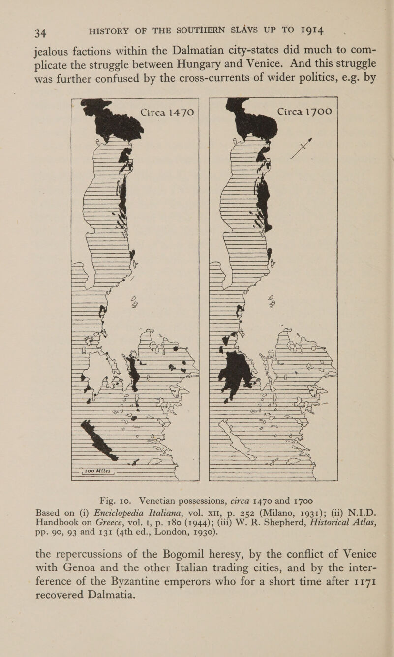 jealous factions within the Dalmatian city-states did much to com- plicate the struggle between Hungary and Venice. And this struggle was further confused by the cross-currents of wider politics, e.g. by         Fig. 10. Venetian possessions, circa 1470 and 1700 Based on (i) Enciclopedia Italiana, vol. xi1, p. 252 (Milano, 1931); (ii) N.I.D. Handbook on Greece, vol. 1, p. 180 (1944); (iii) W. R. Shepherd, Historical Atlas, pp. 90, 93 and 131 (4th ed., London, 1930). the repercussions of the Bogomil heresy, by the conflict of Venice with Genoa and the other Italian trading cities, and by the inter- ference of the Byzantine emperors who for a short time after 1171 recovered Dalmatia.