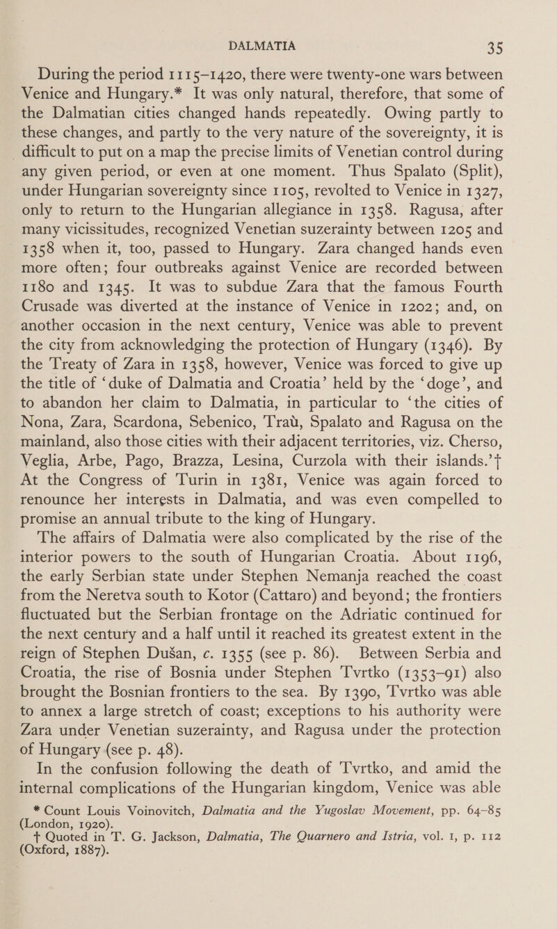 During the period 1115-1420, there were twenty-one wars between Venice and Hungary.* It was only natural, therefore, that some of the Dalmatian cities changed hands repeatedly. Owing partly to these changes, and partly to the very nature of the sovereignty, it is _ difficult to put on a map the precise limits of Venetian control during any given period, or even at one moment. Thus Spalato (Split), under Hungarian sovereignty since 1105, revolted to Venice in 1327, only to return to the Hungarian allegiance in 1358. Ragusa, after many vicissitudes, recognized Venetian suzerainty between 1205 and 1358 when it, too, passed to Hungary. Zara changed hands even more often; four outbreaks against Venice are recorded between 1180 and 1345. It was to subdue Zara that the famous Fourth Crusade was diverted at the instance of Venice in 1202; and, on another occasion in the next century, Venice was able to prevent the city from acknowledging the protection of Hungary (1346). By the Treaty of Zara in 1358, however, Venice was forced to give up the title of ‘duke of Dalmatia and Croatia’ held by the ‘doge’, and to abandon her claim to Dalmatia, in particular to ‘the cities of Nona, Zara, Scardona, Sebenico, ‘Trat, Spalato and Ragusa on the mainland, also those cities with their adjacent territories, viz. Cherso, Veglia, Arbe, Pago, Brazza, Lesina, Curzola with their islands.’ t At the Congress of Turin in 1381, Venice was again forced to renounce her interests in Dalmatia, and was even compelled to promise an annual tribute to the king of Hungary. The affairs of Dalmatia were also complicated by the rise of the interior powers to the south of Hungarian Croatia. About 1196, the early Serbian state under Stephen Nemanja reached the coast from the Neretva south to Kotor (Cattaro) and beyond; the frontiers fluctuated but the Serbian frontage on the Adriatic continued for the next century and a half until it reached its greatest extent in the reign of Stephen DuSan, c. 1355 (see p. 86). Between Serbia and Croatia, the rise of Bosnia under Stephen Tvrtko (1353-91) also brought the Bosnian frontiers to the sea. By 1390, I'vrtko was able to annex a large stretch of coast; exceptions to his authority were Zara under Venetian suzerainty, and Ragusa under the protection of Hungary (see p. 48). In the confusion following the death of T'vrtko, and amid the internal complications of the Hungarian kingdom, Venice was able * Count Louis Voinovitch, Dalmatia and the Yugoslav Movement, pp. 64-85 (London, 1920). + Quoted in T. G. Jackson, Dalmatia, The Quarnero and Istria, vol. 1, p. 112 (Oxford, 1887).