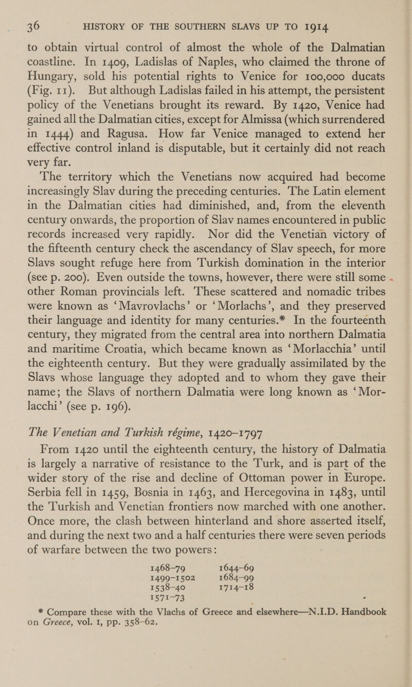 to obtain virtual control of almost the whole of the Dalmatian coastline. In 1409, Ladislas of Naples, who claimed the throne of Hungary, sold his potential rights to Venice for 100,000 ducats (Fig. 11). But although Ladislas failed in his attempt, the persistent policy of the Venetians brought its reward. By 1420, Venice had gained all the Dalmatian cities, except for Almissa (which surrendered in 1444) and Ragusa. How far Venice managed to extend her effective control inland is disputable, but it certainly did not reach very far. The territory which the Venetians now acquired had become increasingly Slav during the preceding centuries. The Latin element in the Dalmatian cities had diminished, and, from the eleventh century onwards, the proportion of Slav names encountered in public records increased very rapidly. Nor did the Venetian victory of the fifteenth century check the ascendancy of Slav speech, for more Slavs sought refuge here from Turkish domination in the interior (see p. 200). Even outside the towns, however, there were still some other Roman provincials left. ‘These scattered and nomadic tribes were known as ‘Mavrovlachs’ or ‘Morlachs’, and they preserved their language and identity for many centuries.* In the fourteenth century, they migrated from the central area into northern Dalmatia and maritime Croatia, which became known as ‘ Morlacchia’ until the eighteenth century. But they were gradually assimilated by the Slavs whose language they adopted and to whom they gave their name; the Slavs of northern Dalmatia were long known as ‘Mor- lacchi’ (see p. 196). The Venetian and Turkish régime, 1420-1797 From 1420 until the eighteenth century, the history of Dalmatia is largely a narrative of resistance to the ‘Turk, and is part of the wider story of the rise and decline of Ottoman power in Europe. Serbia fell in 1459, Bosnia in 1463, and Hercegovina in 1483, until the Turkish and Venetian frontiers now marched with one another. Once more, the clash between hinterland and shore asserted itself, and during the next two and a half centuries there were seven periods of warfare between the two powers: 1468—79 1644-69 1499-1502 1684-99 1538-40 1714-18 1571-73 - * Compare these with the Vlachs of Greece and elsewhere—N.I.D. Handbook on Greece, vol. 1, pp. 358-62.