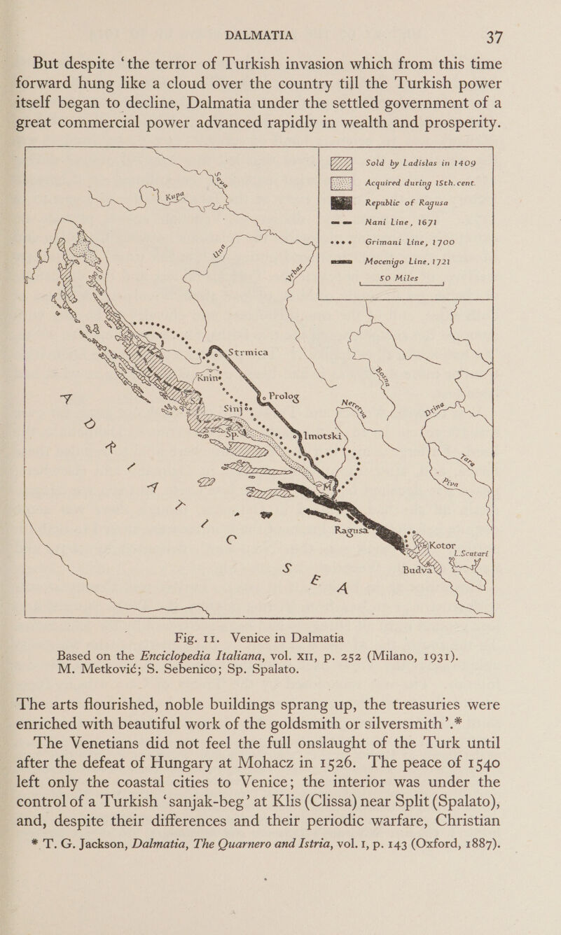 But despite ‘the terror of Turkish invasion which from this time forward hung like a cloud over the country till the Turkish power itself began to decline, Dalmatia under the settled government of a great commercial power advanced rapidly in wealth and prosperity.    OG), Sold by Ladislas in 1409 Acquired during 1Sth. cent. Republic of Ragusa     Nani Line, 1671   Grimani Line, 1700 Mocenigo Line, 1721   50 Miles The arts flourished, noble buildings sprang up, the treasuries were enriched with beautiful work of the goldsmith or silversmith’.* The Venetians did not feel the full onslaught of the ‘Turk until after the defeat of Hungary at Mohacz in 1526. ‘The peace of 1540 left only the coastal cities to Venice; the interior was under the control of a Turkish ‘sanjak-beg’ at Klis (Clissa) near Split (Spalato), and, despite their differences and their periodic warfare, Christian * TG. Jackson, Dalmatia, The Quarnero and Istria, vol.1, p. 143 (Oxford, 1887).