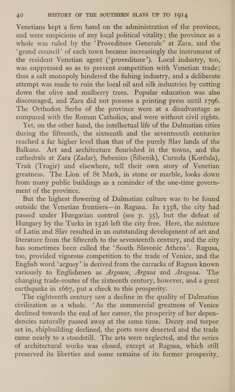 Venetians kept a firm hand on the administration of the province, and were suspicious of any local political vitality; the province as a whole was ruled by the ‘Proveditore Generale’ at Zara, and the ‘grand council’ of each town became increasingly the instrument of the resident Venetian agent (‘proveditore’). Local industry, too, was suppressed so as to prevent competition with Venetian trade; thus a salt monopoly hindered the fishing industry, and a deliberate attempt was made to ruin the local oil and silk industries by cutting down the olive and mulberry trees. Popular education was also discouraged, and Zara did not possess a printing press until 1796. The Orthodox Serbs of the province were at a disadvantage as compared with the Roman Catholics, and were without civil rights. Yet, on the other hand, the intellectual life of the Dalmatian cities during the fifteenth, the sixteenth and the seventeenth centuries reached a far higher level than that of the purely Slav lands of the Balkans. Art and architecture flourished in the towns, and the cathedrals at Zara (Zadar), Sebenico (Sibenik), Curzola (Koréula), Trat. (Trogir) and elsewhere, tell their own story of Venetian greatness. The Lion of St Mark, in stone or marble, looks down from many public buildings as a reminder of the one-time govern- ment of the province. But the highest flowering of Dalmatian culture was to be found outside the Venetian frontiers—in Ragusa. In 1358, the city had passed under Hungarian control (see p. 35), but the defeat of Hungary by the Turks in 1526 left the city free. Here, the mixture of Latin and Slav resulted in an outstanding development of art and literature from the fifteenth to the seventeenth century, and the city has sometimes been called the ‘South Slavonic Athens’. Ragusa, too, provided vigorous competition to the trade of Venice, and the English word ‘argosy’ is derived from the carracks of Ragusa known variously to Englishmen as Argouse, Argusa and Aragosa. 'The changing trade-routes of the sixteenth century, however, and a great earthquake in 1667, put a check to this prosperity. The eighteenth century saw a decline in the quality of Dalmatian civilization as a whole. ‘As the commercial greatness of Venice declined towards the end of her career, the prosperity of her depen- dencies naturally passed away at the same time. Decay and torpor set in, shipbuilding declined, the ports were deserted and the trade came nearly to a standstill. The arts were neglected, and the series of architectural works was closed, except at Ragusa, which still preserved its liberties and some remains of its former prosperity,