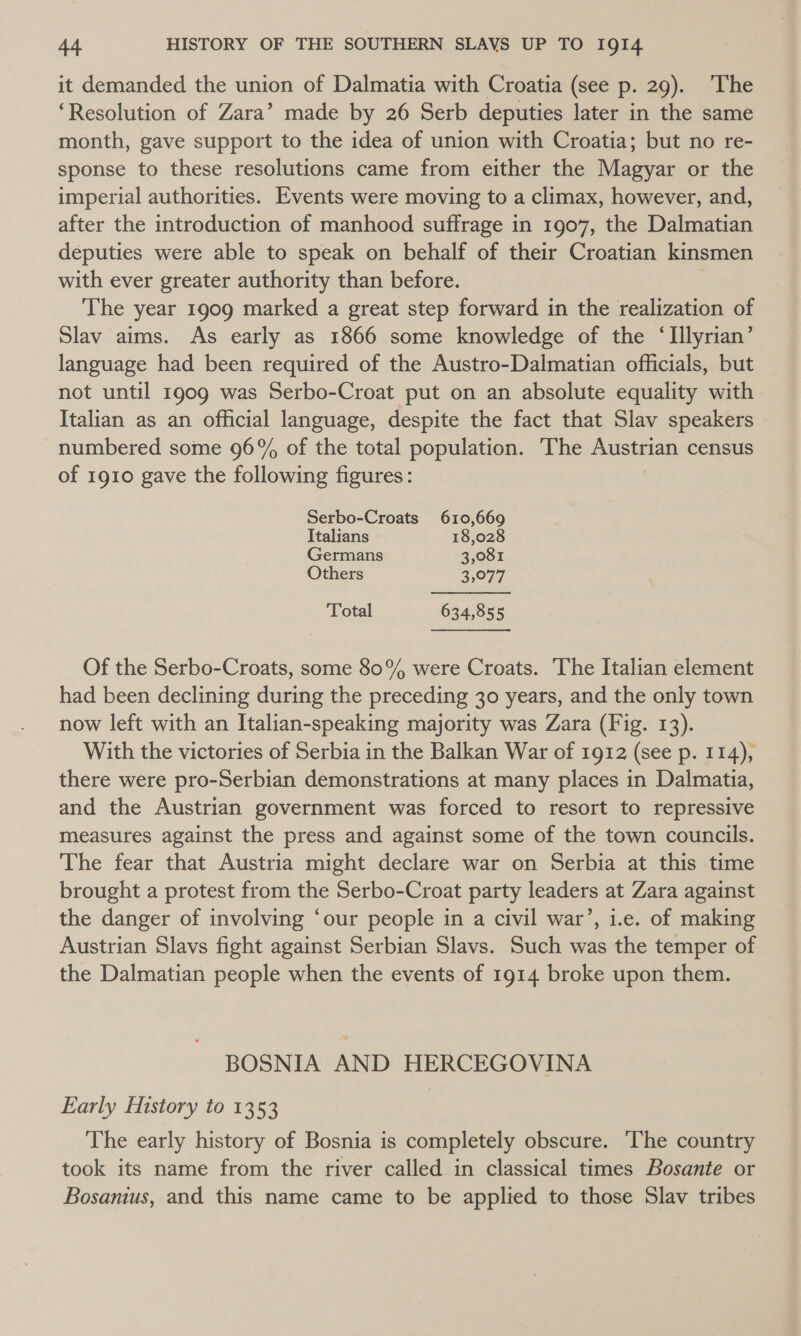 it demanded the union of Dalmatia with Croatia (see p. 29). The ‘Resolution of Zara’ made by 26 Serb deputies later in the same month, gave support to the idea of union with Croatia; but no re- sponse to these resolutions came from either the Magyar or the imperial authorities. Events were moving to a climax, however, and, after the introduction of manhood suffrage in 1907, the Dalmatian deputies were able to speak on behalf of their Croatian kinsmen with ever greater authority than before. The year 1909 marked a great step forward in the realization of Slav aims. As early as 1866 some knowledge of the ‘Illyrian’ language had been required of the Austro-Dalmatian officials, but not until 1909 was Serbo-Croat put on an absolute equality with Italian as an official language, despite the fact that Slav speakers numbered some 96% of the total population. ‘The Austrian census of 1910 gave the following figures: Serbo-Croats 610,669 Italians 18,028 Germans 3,081 Others 2,077 Total 634,855 Of the Serbo-Croats, some 80% were Croats. The Italian element had been declining during the preceding 30 years, and the only town now left with an Italian-speaking majority was Zara (Fig. 13). With the victories of Serbia in the Balkan War of 1912 (see p. 114), there were pro-Serbian demonstrations at many places in Dalmatia, and the Austrian government was forced to resort to repressive measures against the press and against some of the town councils. The fear that Austria might declare war on Serbia at this time brought a protest from the Serbo-Croat party leaders at Zara against the danger of involving ‘our people in a civil war’, i.e. of making Austrian Slavs fight against Serbian Slavs. Such was the temper of the Dalmatian people when the events of 1914 broke upon them. BOSNIA AND HERCEGOVINA Early History to 1353 The early history of Bosnia is completely obscure. The country took its name from the river called in classical times Bosante or Bosanius, and this name came to be applied to those Slav tribes