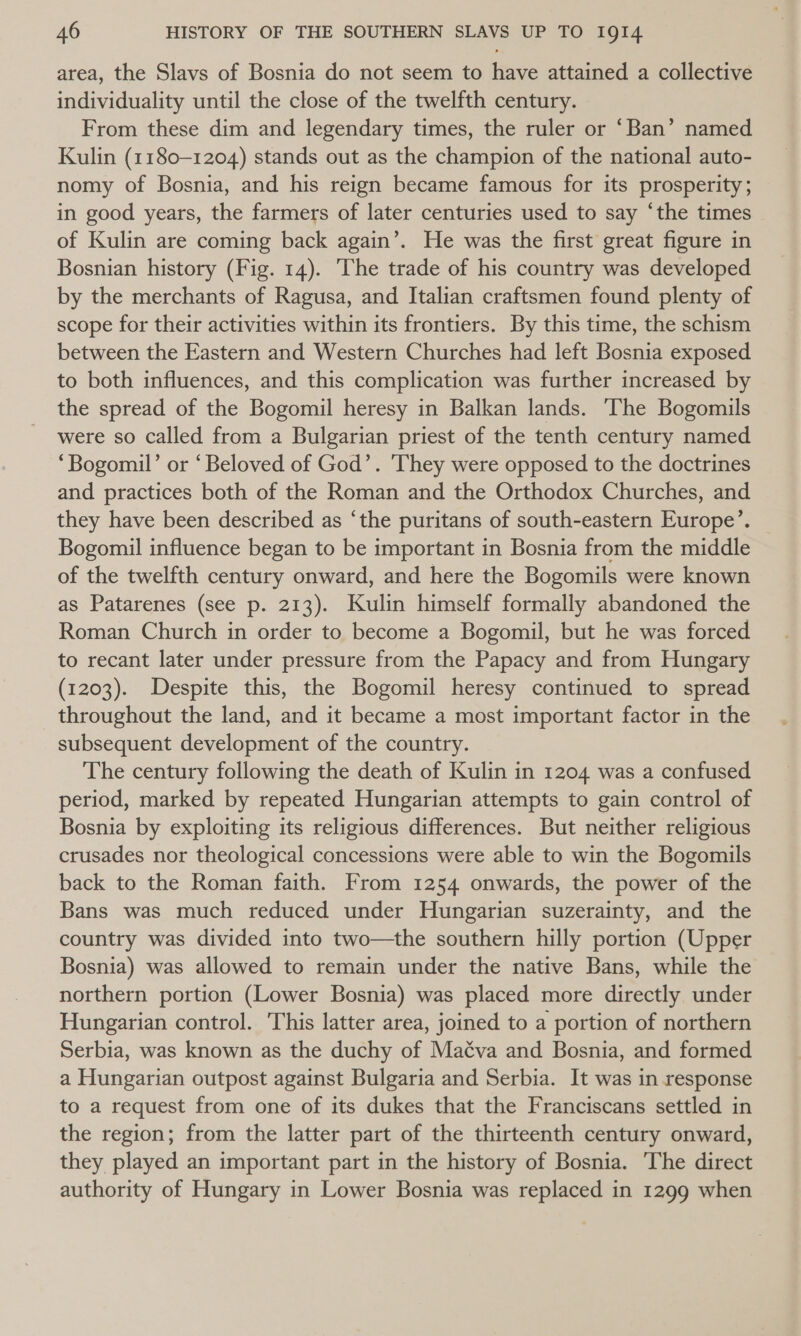 area, the Slavs of Bosnia do not seem to have attained a collective individuality until the close of the twelfth century. From these dim and legendary times, the ruler or ‘Ban’ named Kulin (1180-1204) stands out as the champion of the national auto- nomy of Bosnia, and his reign became famous for its prosperity; in good years, the farmers of later centuries used to say ‘the times of Kulin are coming back again’. He was the first great figure in Bosnian history (Fig. 14). ‘The trade of his country was developed by the merchants of Ragusa, and Italian craftsmen found plenty of scope for their activities within its frontiers. By this time, the schism between the Eastern and Western Churches had left Bosnia exposed to both influences, and this complication was further increased by the spread of the Bogomil heresy in Balkan lands. The Bogomils were so called from a Bulgarian priest of the tenth century named ‘“Bogomil’ or ‘Beloved of God’. They were opposed to the doctrines and practices both of the Roman and the Orthodox Churches, and they have been described as ‘the puritans of south-eastern Europe’. Bogomil influence began to be important in Bosnia from the middle of the twelfth century onward, and here the Bogomils were known as Patarenes (see p. 213). Kulin himself formally abandoned the Roman Church in order to become a Bogomil, but he was forced to recant later under pressure from the Papacy and from Hungary (1203). Despite this, the Bogomil heresy continued to spread throughout the land, and it became a most important factor in the subsequent development of the country. The century following the death of Kulin in 1204 was a confused period, marked by repeated Hungarian attempts to gain control of Bosnia by exploiting its religious differences. But neither religious crusades nor theological concessions were able to win the Bogomils back to the Roman faith. From 1254 onwards, the power of the Bans was much reduced under Hungarian suzerainty, and the country was divided into two—the southern hilly portion (Upper Bosnia) was allowed to remain under the native Bans, while the northern portion (Lower Bosnia) was placed more directly under Hungarian control. This latter area, joined to a portion of northern Serbia, was known as the duchy of Mac¢va and Bosnia, and formed a Hungarian outpost against Bulgaria and Serbia. It was in response to a request from one of its dukes that the Franciscans settled in the region; from the latter part of the thirteenth century onward, they played an important part in the history of Bosnia. The direct authority of Hungary in Lower Bosnia was replaced in 1299 when