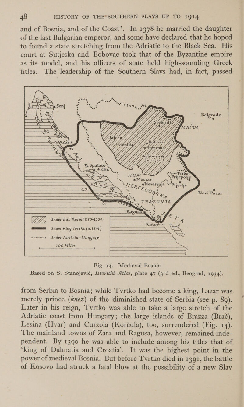 and of Bosnia, and of the Coast’. In 1378 he married the daughter of the last Bulgarian emperor, and some have declared that he hoped to found a state stretching from the Adriatic to the Black Sea. His court at Sutjeska and Bobovac took that of the Byzantine empire as its model, and his officers of state held high-sounding Greek titles. The leadership of the Southern Slavs had, in fact, passed in =a P = Senj i t Tr A WS ? He y af We ay x &gt; &lt; DS Y 4 s Vv hi alls . )         —~ a i RAB UNJA = Ne °, ‘ SS ee Lee, ee 2, V4. Under Ban Kulin(1180-1204) 4 = Kotor mmm §=Under King Tvrtko(d. 1391) — Under Austria ~Hungary Sena eee re   : ae eos 2 7 Z ‘ Ly Ve e LN D Y ren C, Op, . = e CTA eo. a7 Na . Novi Pazar Riise amar war ak Vi a amined (MT         100 Miles   Fig. 14. Medieval Bosnia Based on S. Stanojevi¢, Istoriskt Atlas, plate 47 (3rd ed., Beograd, 1934). from Serbia to Bosnia; while T'vrtko had become a king, Lazar was merely prince (knez) of the diminished state of Serbia (see p. 89). Later in his reign, ‘[vrtko was able to take a large stretch of the Adriatic coast from Hungary; the large islands of Brazza (Brag), Lesina (Hvar) and Curzola (Koréula), too, surrendered (Fig. 14). The mainland towns of Zara and Ragusa, however, remained inde- pendent. By 1390 he was able to include among his titles that of ‘king of Dalmatia and Croatia’. It was the highest point in the power of medieval Bosnia. But before Tvrtko died in 1391, the battle of Kosovo had struck a fatal blow at the possibility of a new Slav