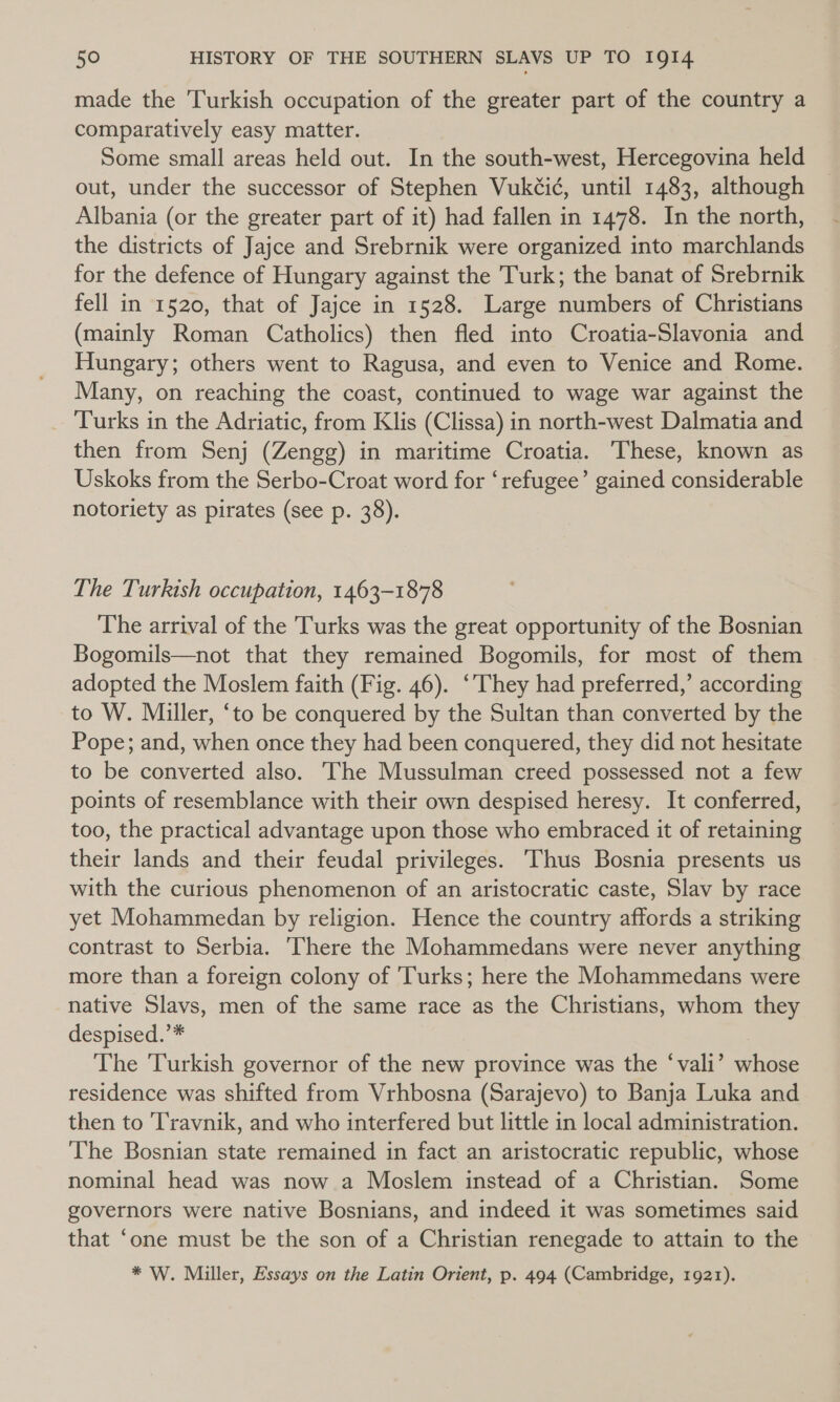 made the Turkish occupation of the greater part of the country a comparatively easy matter. Some small areas held out. In the south-west, Hercegovina held out, under the successor of Stephen Vukéi¢, until 1483, although Albania (or the greater part of it) had fallen in 1478. In the north, the districts of Jajce and Srebrnik were organized into marchlands for the defence of Hungary against the Turk; the banat of Srebrnik fell in 1520, that of Jajce in 1528. Large numbers of Christians (mainly Roman Catholics) then fled into Croatia-Slavonia and Hungary; others went to Ragusa, and even to Venice and Rome. Many, on reaching the coast, continued to wage war against the Turks in the Adriatic, from Klis (Clissa) in north-west Dalmatia and then from Senj (Zengg) in maritime Croatia. These, known as Uskoks from the Serbo-Croat word for ‘refugee’ gained considerable notoriety as pirates (see p. 38). The Turkish occupation, 1463-1878 The arrival of the Turks was the great opportunity of the Bosnian Bogomils—not that they remained Bogomils, for most of them adopted the Moslem faith (Fig. 46). ‘They had preferred,’ according to W. Miller, ‘to be conquered by the Sultan than converted by the Pope; and, when once they had been conquered, they did not hesitate to be converted also. The Mussulman creed possessed not a few points of resemblance with their own despised heresy. It conferred, too, the practical advantage upon those who embraced it of retaining their lands and their feudal privileges. Thus Bosnia presents us with the curious phenomenon of an aristocratic caste, Slav by race yet Mohammedan by religion. Hence the country affords a striking contrast to Serbia. There the Mohammedans were never anything more than a foreign colony of ‘Turks; here the Mohammedans were native Slavs, men of the same race as the Christians, whom they despised.’* , The Turkish governor of the new province was the ‘vali’ whose residence was shifted from Vrhbosna (Sarajevo) to Banja Luka and then to T'ravnik, and who interfered but little in local administration. The Bosnian state remained in fact an aristocratic republic, whose nominal head was now a Moslem instead of a Christian. Some governors were native Bosnians, and indeed it was sometimes said that ‘one must be the son of a Christian renegade to attain to the * W. Miller, Essays on the Latin Orient, p. 494 (Cambridge, 1921).