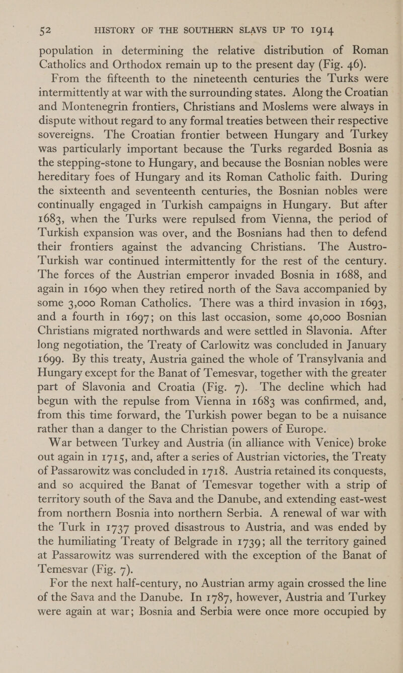 population in determining the relative distribution of Roman Catholics and Orthodox remain up to the present day (Fig. 46). From the fifteenth to the nineteenth centuries the Turks were intermittently at war with the surrounding states. Along the Croatian and Montenegrin frontiers, Christians and Moslems were always in dispute without regard to any formal treaties between their respective sovereigns. ‘he Croatian frontier between Hungary and Turkey was particularly important because the Turks regarded Bosnia as the stepping-stone to Hungary, and because the Bosnian nobles were hereditary foes of Hungary and its Roman Catholic faith. During the sixteenth and seventeenth centuries, the Bosnian nobles were continually engaged in Turkish campaigns in Hungary. But after 1683, when the Turks were repulsed from Vienna, the period of Turkish expansion was over, and the Bosnians had then to defend their frontiers against the advancing Christians. The Austro- Turkish war continued intermittently for the rest of the century. The forces of the Austrian emperor invaded Bosnia in 1688, and again in 1690 when they retired north of the Sava accompanied by some 3,000 Roman Catholics. There was a third invasion in 1693, and a fourth in 1697; on this last occasion, some 40,000 Bosnian Christians migrated northwards and were settled in Slavonia. After long negotiation, the Treaty of Carlowitz was concluded in January 1699. By this treaty, Austria gained the whole of Transylvania and Hungary except for the Banat of Temesvar, together with the greater part of Slavonia and Croatia (Fig. 7). The decline which had begun with the repulse from Vienna in 1683 was confirmed, and, from this time forward, the Turkish power began to be a nuisance rather than a danger to the Christian powers of Europe. War between Turkey and Austria (in alliance with Venice) broke out again in 1715, and, after a series of Austrian victories, the Treaty of Passarowitz was concluded in 1718. Austria retained its conquests, and so acquired the Banat of '[emesvar together with a strip of territory south of the Sava and the Danube, and extending east-west from northern Bosnia into northern Serbia. A renewal of war with the Turk in 1737 proved disastrous to Austria, and was ended by the humiliating ‘Treaty of Belgrade in 1739; all the territory gained at Passarowitz was surrendered with the exception of the Banat of ‘Temesvar (Fig. 7). For the next half-century, no Austrian army again crossed the line of the Sava and the Danube. In 1787, however, Austria and Turkey were again at war; Bosnia and Serbia were once more occupied by