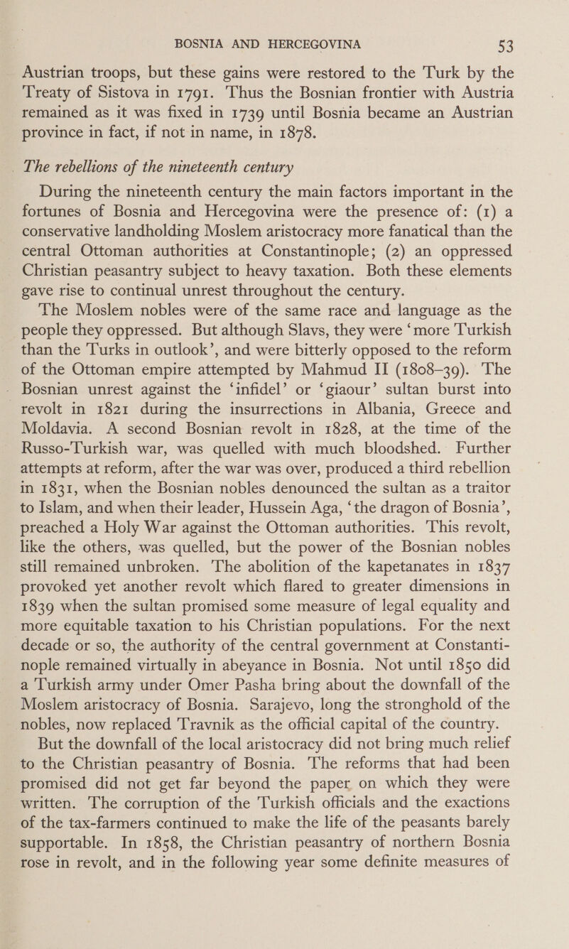 Austrian troops, but these gains were restored to the Turk by the Treaty of Sistova in 1791. ‘Thus the Bosnian frontier with Austria remained as it was fixed in 1739 until Bosnia became an Austrian province in fact, if not in name, in 1878. _ The rebellions of the nineteenth century During the nineteenth century the main factors important in the fortunes of Bosnia and Hercegovina were the presence of: (1) a conservative landholding Moslem aristocracy more fanatical than the central Ottoman authorities at Constantinople; (2) an oppressed Christian peasantry subject to heavy taxation. Both these elements gave rise to continual unrest throughout the century. The Moslem nobles were of the same race and language as the people they oppressed. But although Slavs, they were ‘more ‘Turkish than the Turks in outlook’, and were bitterly opposed to the reform of the Ottoman empire attempted by Mahmud II (1808-39). ‘The Bosnian unrest against the ‘infidel’ or ‘giaour’ sultan burst into revolt in 1821 during the insurrections in Albania, Greece and Moldavia. A second Bosnian revolt in 1828, at the time of the Russo-Turkish war, was quelled with much bloodshed. Further attempts at reform, after the war was over, produced a third rebellion in 1831, when the Bosnian nobles denounced the sultan as a traitor to Islam, and when their leader, Hussein Aga, ‘the dragon of Bosnia’, preached a Holy War against the Ottoman authorities. This revolt, like the others, was quelled, but the power of the Bosnian nobles still remained unbroken. The abolition of the kapetanates in 1837 provoked yet another revolt which flared to greater dimensions in 1839 when the sultan promised some measure of legal equality and more equitable taxation to his Christian populations. For the next decade or so, the authority of the central government at Constanti- nople remained virtually in abeyance in Bosnia. Not until 1850 did a Turkish army under Omer Pasha bring about the downfall of the Moslem aristocracy of Bosnia. Sarajevo, long the stronghold of the nobles, now replaced Travnik as the official capital of the country. But the downfall of the local aristocracy did not bring much relief to the Christian peasantry of Bosnia. The reforms that had been promised did not get far beyond the paper on which they were written. The corruption of the Turkish officials and the exactions of the tax-farmers continued to make the life of the peasants barely supportable. In 1858, the Christian peasantry of northern Bosnia rose in revolt, and in the following year some definite measures of