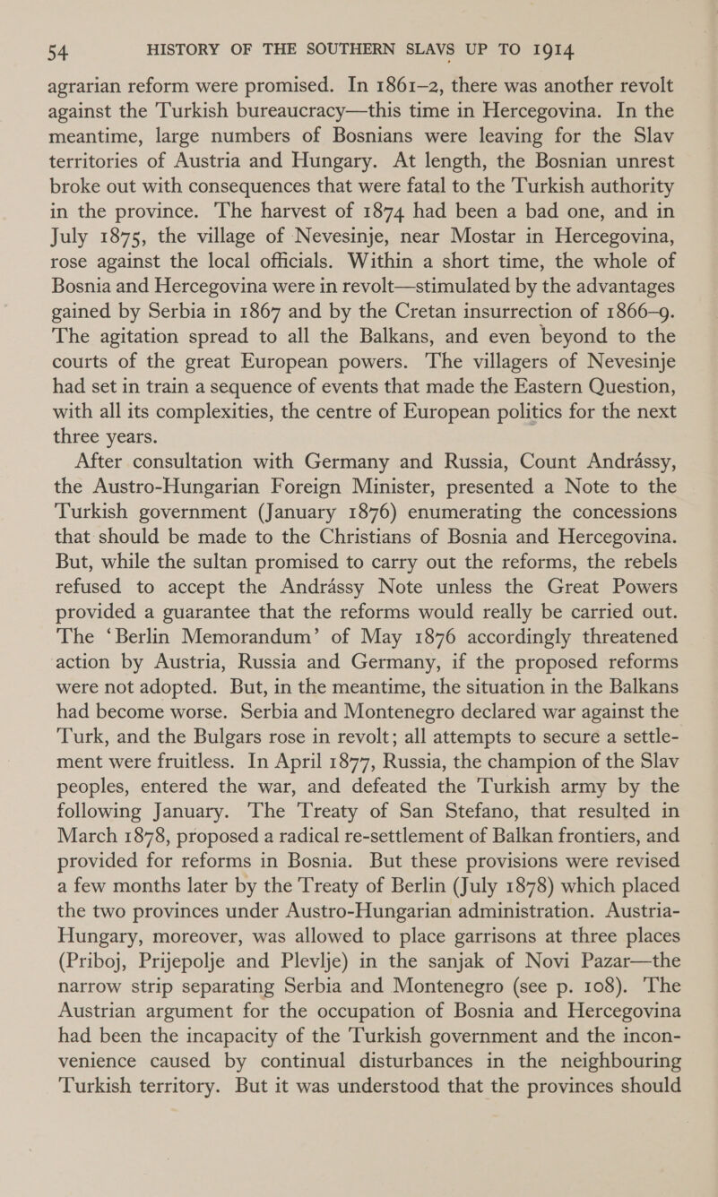 agrarian reform were promised. In 1861-2, there was another revolt against the Turkish bureaucracy—this time in Hercegovina. In the meantime, large numbers of Bosnians were leaving for the Slav territories of Austria and Hungary. At length, the Bosnian unrest broke out with consequences that were fatal to the Turkish authority in the province. The harvest of 1874 had been a bad one, and in July 1875, the village of Nevesinje, near Mostar in Hercegovina, rose against the local officials. Within a short time, the whole of Bosnia and Hercegovina were in revolt—stimulated by the advantages gained by Serbia in 1867 and by the Cretan insurrection of 1866-9. The agitation spread to all the Balkans, and even beyond to the courts of the great European powers. The villagers of Nevesinje had set in train a sequence of events that made the Eastern Question, with all its complexities, the centre of European politics for the next three years. : After consultation with Germany and Russia, Count Andrassy, the Austro-Hungarian Foreign Minister, presented a Note to the Turkish government (January 1876) enumerating the concessions that should be made to the Christians of Bosnia and Hercegovina. But, while the sultan promised to carry out the reforms, the rebels refused to accept the Andrassy Note unless the Great Powers provided a guarantee that the reforms would really be carried out. The ‘Berlin Memorandum’ of May 1876 accordingly threatened action by Austria, Russia and Germany, if the proposed reforms were not adopted. But, in the meantime, the situation in the Balkans had become worse. Serbia and Montenegro declared war against the Turk, and the Bulgars rose in revolt; all attempts to secure a settle- ment were fruitless. In April 1877, Russia, the champion of the Slav peoples, entered the war, and defeated the ‘Turkish army by the following January. The Treaty of San Stefano, that resulted in March 1878, proposed a radical re-settlement of Balkan frontiers, and provided for reforms in Bosnia. But these provisions were revised a few months later by the Treaty of Berlin (July 1878) which placed the two provinces under Austro-Hungarian administration. Austria- Hungary, moreover, was allowed to place garrisons at three places (Priboj, Prijepolje and Plevlje) in the sanjak of Novi Pazar—the narrow strip separating Serbia and Montenegro (see p. 108). ‘The Austrian argument for the occupation of Bosnia and Hercegovina had been the incapacity of the Turkish government and the incon- venience caused by continual disturbances in the neighbouring Turkish territory. But it was understood that the provinces should