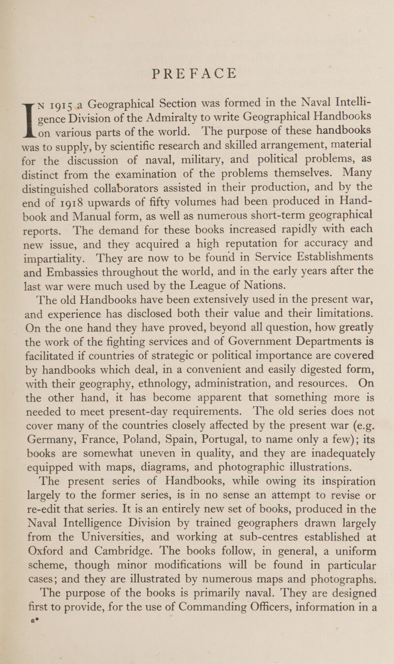 PREPACE gence Division of the Admiralty to write Geographical Handbooks on various parts of the world. The purpose of these handbooks was to supply, by scientific research and skilled arrangement, material for the discussion of naval, military, and political problems, as distinct from the examination of the problems themselves. Many distinguished collaborators assisted in their production, and by the end of 1918 upwards of fifty volumes had been produced in Hand- book and Manual form, as well as numerous short-term geographical reports. The demand for these books increased rapidly with each new issue, and they acquired a high reputation for accuracy and impartiality. They are now to be found in Service Establishments and Embassies throughout the world, and in the early years after the last war were much used by the League of Nations. The old Handbooks have been extensively used in the present war, and experience has disclosed both their value and their limitations. _ On the one hand they have proved, beyond all question, how greatly the work of the fighting services and of Government Departments is facilitated if countries of strategic or political importance are covered by handbooks which deal, in a convenient and easily digested form, with their geography, ethnology, administration, and resources. On the other hand, it has become apparent that something more is needed to meet present-day requirements. ‘he old series does not ~ cover many of the countries closely affected by the present war (e.g. Germany, France, Poland, Spain, Portugal, to name only a few); its books are somewhat uneven in quality, and they are inadequately equipped with maps, diagrams, and photographic illustrations. The present series of Handbooks, while owing its inspiration largely to the former series, is in no sense an attempt to revise or re-edit that series. It is an entirely new set of books, produced in the Naval Intelligence Division by trained geographers drawn largely from the Universities, and working at sub-centres established at Oxford and Cambridge. The books follow, in general, a uniform scheme, though minor modifications will be found in particular cases; and they are illustrated by numerous maps and photographs. The purpose of the books is primarily naval. ‘They are designed first to provide, for the use of Commanding Officers, information in a a* I: 1915 a Geographical Section was formed in the Naval Intelli-