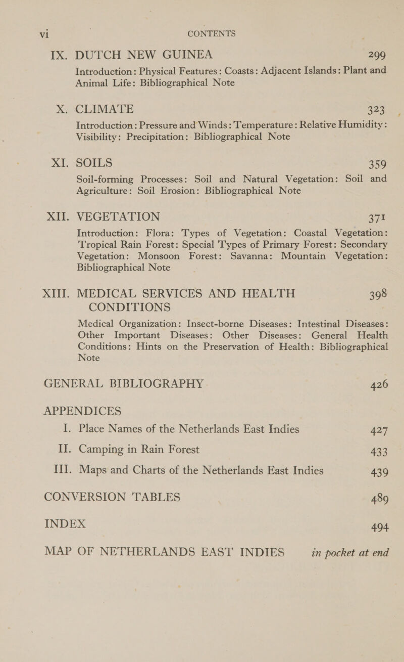 CONTENTS IX. DUTCH NEW GUINEA 299 Introduction: Physical Features: Coasts: Adjacent Islands: Plant and Animal Life: Bibliographical Note X. CLIMATE a22 Introduction: Pressure and Winds: Temperature: Relative Humidity: Visibility: Precipitation: Bibliographical Note XI. SOILS 359 Soil-forming Processes: Soil and Natural Vegetation: Soil and Agriculture: Soil Erosion: Bibliographical Note XII. VEGETATION . eye Introduction: Flora: Types of Vegetation: Coastal Vegetation: Tropical Rain Forest: Special Types of Primary Forest: Secondary Vegetation: Monsoon Forest: Savanna: Mountain Vegetation: Bibliographical Note XIII. MEDICAL SERVICES AND HEALTH 398 CONDITIONS Medical Organization: Insect-borne Diseases: Intestinal Diseases: Other Important Diseases: Other Diseases: General Health Conditions: Hints on the Preservation of Health: Bibliographical Note GENERAL BIBLIOGRAPHY 426 APPENDICES I. Place Names of the Netherlands East Indies 427 II. Camping in Rain Forest 433 III. Maps and Charts of the Netherlands East Indies 439 CONVERSION TABLES 489 INDEX 494