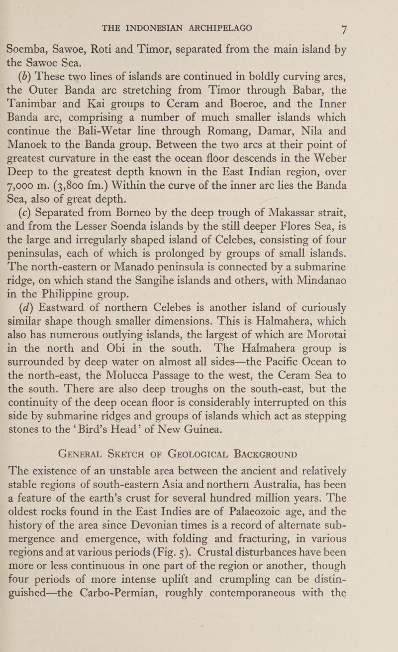 Soemba, Sawoe, Roti and 'Timor, separated from the main island by the Sawoe Sea. (5) These two lines of islands are continued in boldly curving arcs, the Outer Banda arc stretching from Timor through Babar, the Tanimbar and Kai groups to Ceram and Boeroe, and the Inner Banda arc, comprising a number of much smaller islands which continue the Bali-Wetar line through Romang, Damar, Nila and Manoek to the Banda group. Between the two arcs at their point of greatest curvature in the east the ocean floor descends in the Weber Deep to the greatest depth known in the East Indian region, over 7,000 m. (3,800 fm.) Within the curve of the inner arc lies the Banda Sea, also of great depth. (c) Separated from Borneo by the deep trough of Makassar strait, and from the Lesser Soenda islands by the still deeper Flores Sea, is the large and irregularly shaped island of Celebes, consisting of four peninsulas, each of which is prolonged by groups of small islands. The north-eastern or Manado peninsula is connected by a submarine ridge, on which stand the Sangihe islands and others, with Mindanao in the Philippine group. (d) Eastward of northern Celebes is another island of curiously similar shape though smaller dimensions. This is Halmahera, which also has numerous outlying islands, the largest of which are Morotai in the north and Obi in the south. The Halmahera group is surrounded by deep water on almost all sides—the Pacific Ocean to the north-east, the Molucca Passage to the west, the Ceram Sea to the south. There are also deep troughs on the south-east, but the continuity of the deep ocean floor is considerably interrupted on this side by submarine ridges and groups of islands which act as stepping stones to the * Bird’s Head’ of New Guinea. GENERAL SKETCH OF GEOLOGICAL BACKGROUND The existence of an unstable area between the ancient and relatively stable regions of south-eastern Asia and northern Australia, has been a feature of the earth’s crust for several hundred million years. ‘The oldest rocks found in the East Indies are of Palaeozoic age, and the history of the area since Devonian times is a record of alternate sub- mergence and emergence, with folding and fracturing, in various regions and at various periods (Fig. 5). Crustal disturbances have been more or less continuous in one part of the region or another, though four periods of more intense uplift and crumpling can be distin- guished—the Carbo-Permian, roughly contemporaneous with the