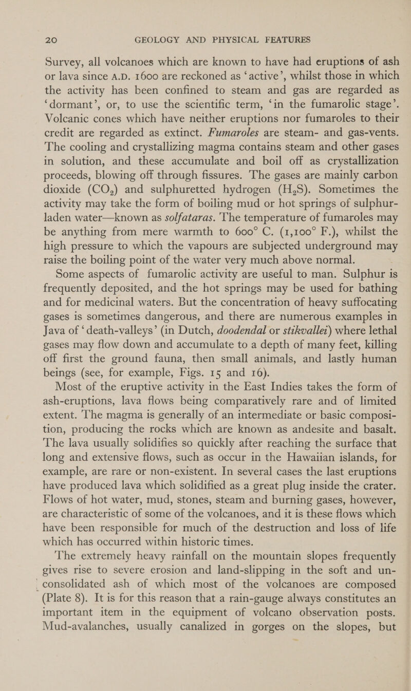 Survey, all volcanoes which are known to have had eruptions of ash or lava since A.D. 1600 are reckoned as ‘active’, whilst those in which the activity has been confined to steam and gas are regarded as ‘dormant’, or, to use the scientific term, ‘in the fumarolic stage’. Volcanic cones which have neither eruptions nor fumaroles to their credit are regarded as extinct. Fumaroles are steam- and gas-vents. The cooling and crystallizing magma contains steam and other gases in solution, and these accumulate and boil off as crystallization proceeds, blowing off through fissures. The gases are mainly carbon dioxide (CO,) and sulphuretted hydrogen (H,S). Sometimes the activity may take the form of boiling mud or hot springs of sulphur- laden water—known as solfataras. ‘The temperature of fumaroles may be anything from mere warmth to 600° C. (1,100° F.), whilst the high pressure to which the vapours are subjected underground may raise the boiling point of the water very much above normal. Some aspects of fumarolic activity are useful to man. Sulphur is frequently deposited, and the hot springs may be used for bathing and for medicinal waters. But the concentration of heavy suffocating gases is sometimes dangerous, and there are numerous examples in Java of ‘death-valleys’ (in Dutch, doodendal or stikvallet) where lethal gases may flow down and accumulate to a depth of many feet, killing off first the ground fauna, then small animals, and lastly human beings (see, for example, Figs. 15 and 16). Most of the eruptive activity in the East Indies takes the form of ash-eruptions, lava flows being comparatively rare and of limited extent. ‘he magma is generally of an intermediate or basic composi- tion, producing the rocks which are known as andesite and basalt. The lava usually solidifies so quickly after reaching the surface that long and extensive flows, such as occur in the Hawaiian islands, for example, are rare or non-existent. In several cases the last eruptions have produced lava which solidified as a great plug inside the crater. Flows of hot water, mud, stones, steam and burning gases, however, are characteristic of some of the volcanoes, and it is these flows which have been responsible for much of the destruction and loss of life which has occurred within historic times. The extremely heavy rainfall on the mountain slopes frequently gives rise to severe erosion and land-slipping in the soft and un- _consolidated ash of which most of the volcanoes are composed (Plate 8). It is for this reason that a rain-gauge always constitutes an important item in the equipment of volcano observation posts. Mud-avalanches, usually canalized in gorges on the slopes, but