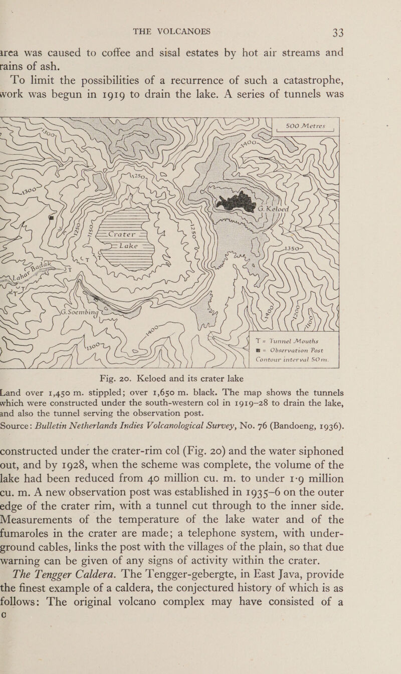 urea was caused to coffee and sisal estates by hot air streams and rains of ash. To limit the possibilities of a recurrence of such a catastrophe, work was begun in 1919 to drain the lake. A series of tunnels was 500 Metres {oo p) T = Tunnel Mouths SSS B= Observation Post > Contour interval 50m. Fig. 20. Keloed and its crater lake Land over 1,450 m. stippled; over 1,650 m. black. The map shows the tunnels which were constructed under the south-western col in 1919-28 to drain the lake, and also the tunnel serving the observation post. Source: Bulletin Netherlands Indies Volcanological Survey, No. 76 (Bandoeng, 1936). constructed under the crater-rim col (Fig. 20) and the water siphoned out, and by 1928, when the scheme was complete, the volume of the lake had been reduced from 40 million cu. m. to under 1-9 million cu. m. A new observation post was established in 1935-6 on the outer edge of the crater rim, with a tunnel cut through to the inner side. Measurements of the temperature of the lake water and of the fumaroles in the crater are made; a telephone system, with under- ground cables, links the post with the villages of the plain, so that due warning can be given of any signs of activity within the crater. The Tengger Caldera. ‘The lengger-gebergte, in East Java, provide the finest example of a caldera, the conjectured history of which is as follows: The original volcano complex may have consisted of a C