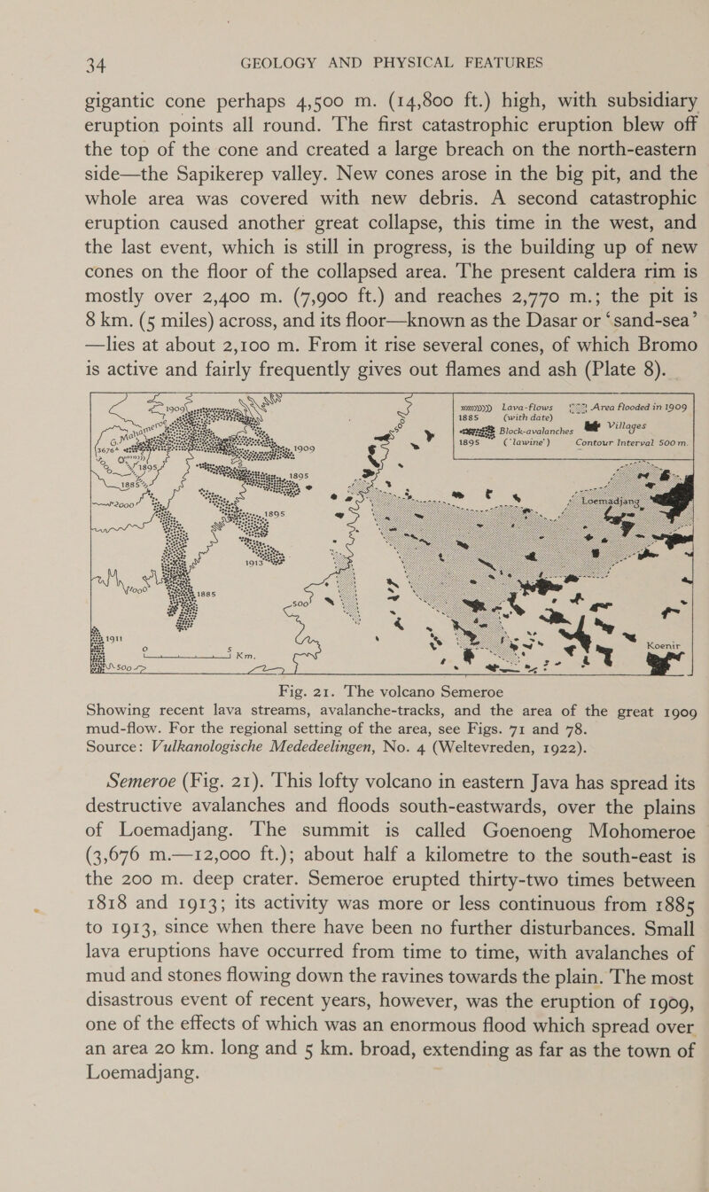 gigantic cone perhaps 4,500 m. (14,800 ft.) high, with subsidiary eruption points all round. The first catastrophic eruption blew off the top of the cone and created a large breach on the north-eastern side—the Sapikerep valley. New cones arose in the big pit, and the whole area was covered with new debris. A second catastrophic eruption caused another great collapse, this time in the west, and the last event, which is still in progress, is the building up of new cones on the floor of the collapsed area. The present caldera rim is mostly over 2,400 m. (7,900 ft.) and reaches 2,770 m.; the pit is 8 km. (5 miles) across, and its floor—known as the Dasar or ‘sand-sea’ —lies at about 2,100 m. From it rise several cones, of which Bromo is active and fairly frequently gives out flames and ash (Plate 8).      sy») Lava-flows 22%! Area flooded in 1909 1885 Qwith date) Y es Block-avalanches tg Villages 1895 Se ( lawine’' ) Contour Interval 500m.   Koenir  Semeroe (Fig. 21). ‘This lofty volcano in eastern Java has spread its destructive avalanches and floods south-eastwards, over the plains of Loemadjang. The summit is called Goenoeng Mohomeroe (3,676 m.—12,000 ft.); about half a kilometre to the south-east is the 200 m. deep crater. Semeroe erupted thirty-two times between 1818 and 1913; its activity was more or less continuous from 1885 to 1913, since when there have been no further disturbances. Small lava eruptions have occurred from time to time, with avalanches of mud and stones flowing down the ravines towards the plain. The most disastrous event of recent years, however, was the eruption of 19009, one of the effects of which was an enormous flood which spread over an area 20 km. long and 5 km. broad, extending as far as the town of Loemadjang.