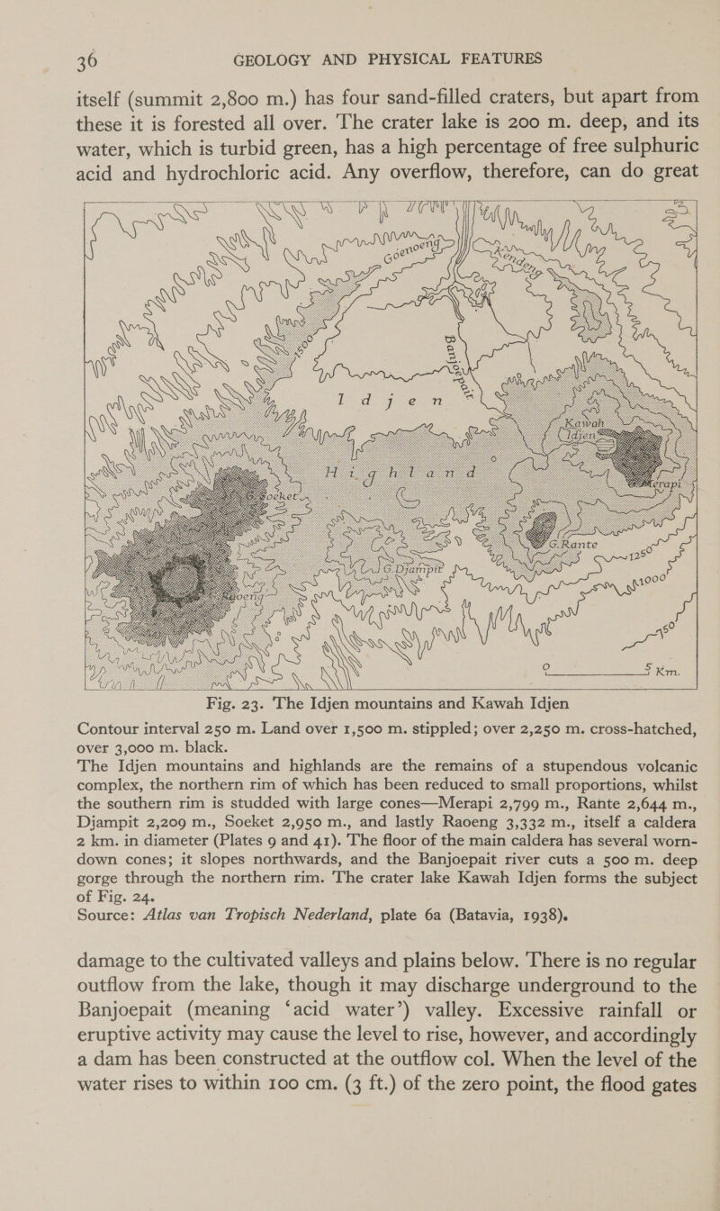 itself (summit 2,800 m.) has four sand- filled craters, but apart from these it is forested all over. The crater lake is 200 m. deep, and its water, which is turbid green, has a high percentage of free sulphuric acid and hydrochloric acid. Any overflow, therefore, can do great       Fig. 23. The Idjen mountains and Kawah Idjen Contour interval 250 m. Land over 1,500 m. stippled; over 2,250 m. cross-hatched, over 3,000 m. black. The Idjen mountains and highlands are the remains of a stupendous volcanic complex, the northern rim of which has been reduced to small proportions, whilst the southern rim is studded with large cones—Merapi 2,799 m., Rante 2,644 m., Dijampit 2,209 m., Soeket 2,950 m., and lastly Raoeng 3,332 m., itself a caldera 2 km. in diameter (Plates 9 and 41). The floor of the main caldera has several worn- down cones; it slopes northwards, and the Banjoepait river cuts a 500 m. deep gorge through the northern rim. The crater lake Kawah Idjen forms the subject of Fig. 24. Source: Atlas van Tropisch Nederland, plate 6a (Batavia, 1938). damage to the cultivated valleys and plains below. There is no regular outflow from the lake, though it may discharge underground to the Banjoepait (meaning ‘acid water’) valley. Excessive rainfall or eruptive activity may cause the level to rise, however, and accordingly a dam has been constructed at the outflow col. When the level of the water rises to within 100 cm. (3 ft.) of the zero point, the flood gates