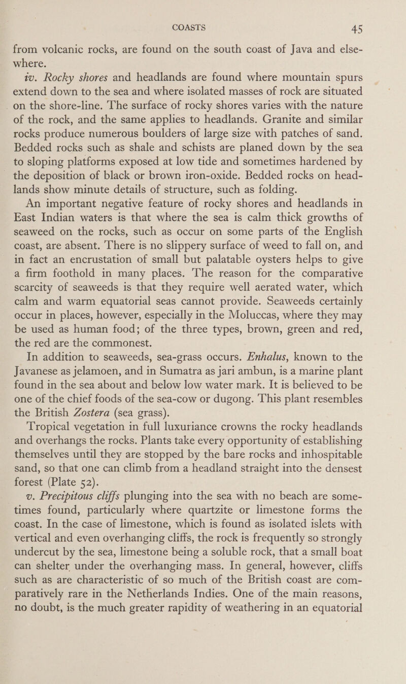 from volcanic rocks, are found on the south coast of Java and else- where. tv. Rocky shores and headlands are found where mountain spurs extend down to the sea and where isolated masses of rock are situated _on the shore-line. The surface of rocky shores varies with the nature of the rock, and the same applies to headlands. Granite and similar rocks produce numerous boulders of large size with patches of sand. Bedded rocks such as shale and schists are planed down by the sea to sloping platforms exposed at low tide and sometimes hardened by _ the deposition of black or brown iron-oxide. Bedded rocks on head- lands show minute details of structure, such as folding. An important negative feature of rocky shores and headlands in East Indian waters is that where the sea is calm thick growths of seaweed on the rocks, such as occur on some parts of the English coast, are absent. ‘here is no slippery surface of weed to fall on, and in fact an encrustation of small but palatable oysters helps to give a firm foothold in many places. The reason for the comparative scarcity of seaweeds is that they require well aerated water, which calm and warm equatorial seas cannot provide. Seaweeds certainly occur in places, however, especially in the Moluccas, where they may be used as human food; of the three types, brown, green and red, the red are the commonest. In addition to seaweeds, sea-grass occurs. Enhalus, known to the Javanese as jelamoen, and in Sumatra as jari ambun, is a marine plant found in the sea about and below low water mark. It is believed to be one of the chief foods of the sea-cow or dugong. ‘This plant resembles the British Zostera (sea grass). Tropical vegetation in full luxuriance crowns the rocky headlands _ and overhangs the rocks. Plants take every opportunity of establishing themselves until they are stopped by the bare rocks and inhospitable sand, so that one can climb from a headland straight into the densest forest (Plate 52). v. Precipitous chffs plunging into the sea with no beach are some- times found, particularly where quartzite or limestone forms the coast. In the case of limestone, which is found as isolated islets with vertical and even overhanging cliffs, the rock is frequently so strongly undercut by the sea, limestone being a soluble rock, that a small boat can shelter under the overhanging mass. In general, however, cliffs such as are characteristic of so much of the British coast are com- paratively rare in the Netherlands Indies. One of the main reasons, no doubt, is the much greater rapidity of weathering in an equatorial