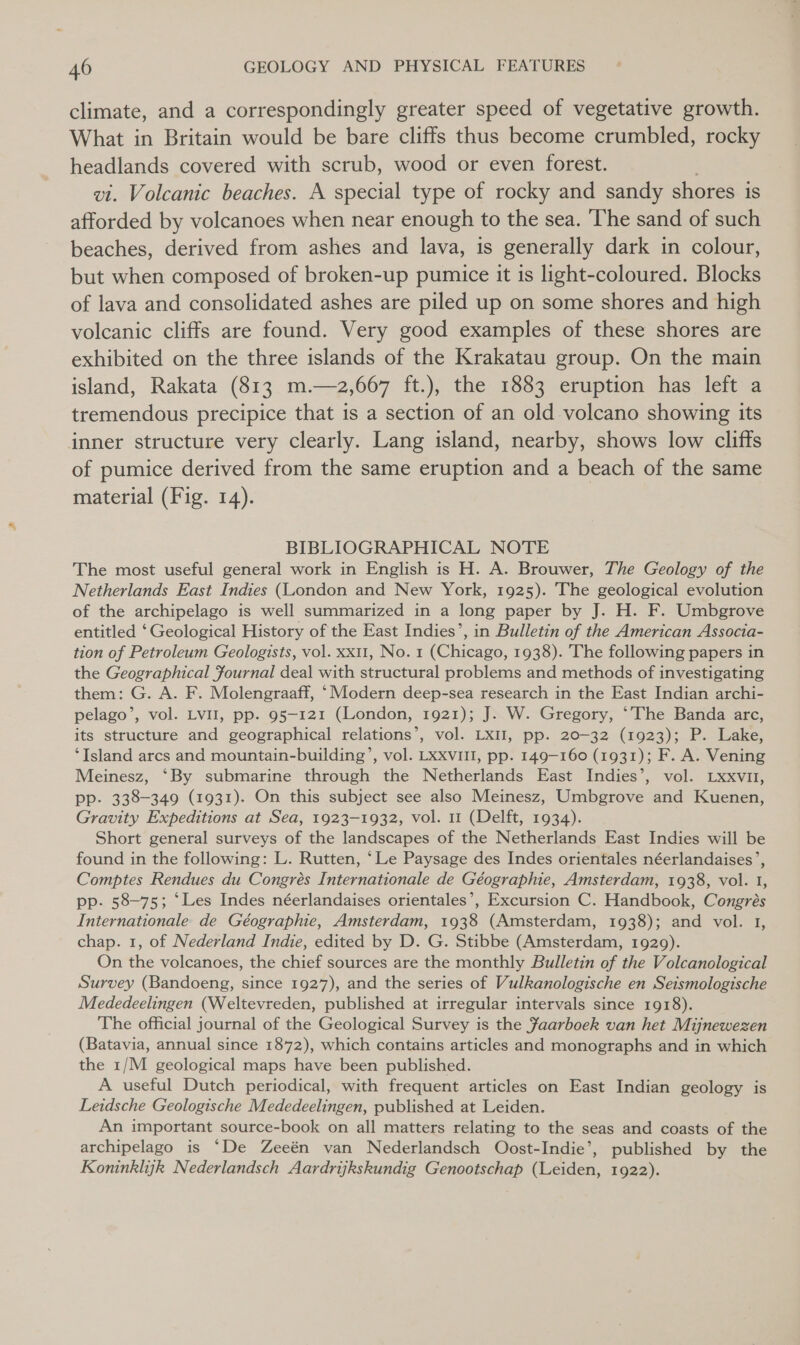 climate, and a correspondingly greater speed of vegetative growth. What in Britain would be bare cliffs thus become crumbled, rocky headlands covered with scrub, wood or even forest. vt. Volcanic beaches. A special type of rocky and sandy shores is afforded by volcanoes when near enough to the sea. ‘The sand of such beaches, derived from ashes and lava, is generally dark in colour, but when composed of broken-up pumice it is light-coloured. Blocks of lava and consolidated ashes are piled up on some shores and high volcanic cliffs are found. Very good examples of these shores are exhibited on the three islands of the Krakatau group. On the main island, Rakata (813 m.—z2,667 ft.), the 1883 eruption has left a tremendous precipice that is a section of an old volcano showing its inner structure very clearly. Lang island, nearby, shows low cliffs of pumice derived from the same eruption and a beach of the same material (Fig. 14). BIBLIOGRAPHICAL NOTE The most useful general work in English is H. A. Brouwer, The Geology of the Netherlands East Indies (London and New York, 1925). The geological evolution of the archipelago is well summarized in a long paper by J. H. F. Umbgrove entitled ‘Geological History of the East Indies’, in Bulletin of the American Associa- tion of Petroleum Geologists, vol. xxt1, No. 1 (Chicago, 1938). The following papers in the Geographical Fournal deal with structural problems and methods of investigating them: G. A. F. Molengraaff, ‘Modern deep-sea research in the East Indian archi- pelago’, vol. Lvl, pp. 95-121 (London, 1921); J. W. Gregory, ‘The Banda arc, its structure and geographical relations’, vol. LxII, pp. 20-32 (1923); P. Lake, ‘Island arcs and mountain-building’, vol. LxxvIII, pp. 149-160 (1931); F. A. Vening Meinesz, ‘By submarine through the Netherlands East Indies’, vol. Lxxvut, pp. 338-349 (1931). On this subject see also Meinesz, Umbgrove and Kuenen, Gravity Expeditions at Sea, 1923-1932, vol. 11 (Delft, 1934). Short general surveys of the landscapes of the Netherlands East Indies will be found in the following: L. Rutten, ‘Le Paysage des Indes orientales néerlandaises’, Comptes Rendues du Congrés Internationale de Géographie, Amsterdam, 1938, vol. 1, pp. 58-75; ‘Les Indes néerlandaises orientales’, Excursion C. Handbook, Congrés Internationale de Géographie, Amsterdam, 1938 (Amsterdam, 1938); and vol. 1 chap. 1, of Nederland Indie, edited by D. G. Stibbe (Amsterdam, 1929). On the volcanoes, the chief sources are the monthly Bulletin of the Volcanological Survey (Bandoeng, since 1927), and the series of Vulkanologische en Seismologische Mededeelingen (Weltevreden, published at irregular intervals since 1918). The official journal of the Geological Survey is the Jaarboek van het Mijnewezen (Batavia, annual since 1872), which contains articles and monographs and in which the 1/M geological maps have been published. A useful Dutch periodical, with frequent articles on East Indian geology is Leidsche Geologische Mededeelingen, published at Leiden. An important source-book on all matters relating to the seas and coasts of the archipelago is ‘De Zeeén van Nederlandsch Oost-Indie’, published by the Koninklijk Nederlandsch Aardrijkskundig Genootschap (Leiden, 1922).