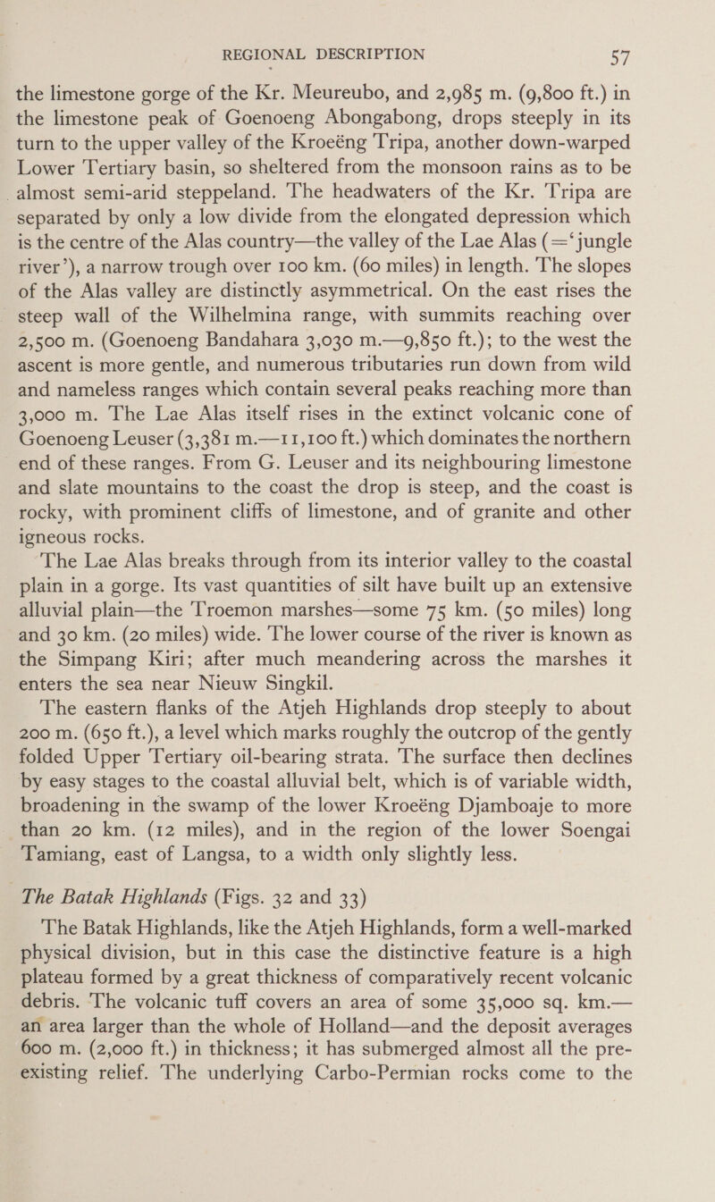 the limestone gorge of the Kr. Meureubo, and 2,985 m. (9,800 ft.) in the limestone peak of Goenoeng Abongabong, drops steeply in its turn to the upper valley of the Kroeéng Tripa, another down-warped Lower Tertiary basin, so sheltered from the monsoon rains as to be almost semi-arid steppeland. The headwaters of the Kr. Tripa are separated by only a low divide from the elongated depression which is the centre of the Alas country—the valley of the Lae Alas (‘jungle river’), a narrow trough over 100 km. (60 miles) in length. The slopes of the Alas valley are distinctly asymmetrical. On the east rises the steep wall of the Wilhelmina range, with summits reaching over 2,500 m. (Goenoeng Bandahara 3,030 m.—9,850 ft.); to the west the ascent is more gentle, and numerous tributaries run down from wild and nameless ranges which contain several peaks reaching more than 3,000 m. The Lae Alas itself rises in the extinct volcanic cone of Goenoeng Leuser (3,381 m.—11,100 ft.) which dominates the northern end of these ranges. From G. Leuser and its neighbouring limestone and slate mountains to the coast the drop is steep, and the coast is rocky, with prominent cliffs of limestone, and of granite and other igneous rocks. The Lae Alas breaks through from its interior valley to the coastal plain in a gorge. Its vast quantities of silt have built up an extensive alluvial plain—the Troemon marshes—some 75 km. (50 miles) long and 30 km. (20 miles) wide. The lower course of the river is known as the Simpang Kiri; after much meandering across the marshes it enters the sea near Nieuw Singkil. The eastern flanks of the Atjeh Highlands drop steeply to about 200 m. (650 ft.), a level which marks roughly the outcrop of the gently folded Upper Tertiary oil-bearing strata. The surface then declines by easy stages to the coastal alluvial belt, which is of variable width, broadening in the swamp of the lower Kroeéng Djamboaje to more _ than 20 km. (12 miles), and in the region of the lower Soengai Tamuiang, east of Langsa, to a width only slightly less. The Batak Highlands (Figs. 32 and 33) The Batak Highlands, like the Atjeh Highlands, form a well-marked physical division, but in this case the distinctive feature is a high plateau formed by a great thickness of comparatively recent volcanic debris. ‘The volcanic tuff covers an area of some 35,000 sq. km.— an area larger than the whole of Holland—and the deposit averages 600 m. (2,000 ft.) in thickness; it has submerged almost all the pre- existing relief. The underlying Carbo-Permian rocks come to the