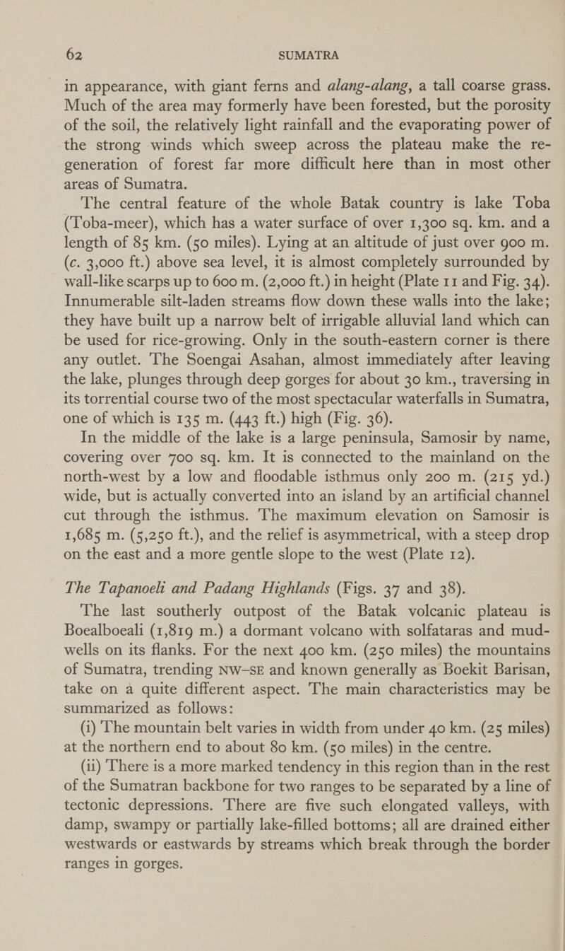 in appearance, with giant ferns and alang-alang, a tall coarse grass. Much of the area may formerly have been forested, but the porosity of the soil, the relatively light rainfall and the evaporating power of the strong winds which sweep across the plateau make the re- generation of forest far more difficult here than in most other areas of Sumatra. The central feature of the whole Batak country is lake Toba (Toba-meer), which has a water surface of over 1,300 sq. km. and a length of 85 km. (50 miles). Lying at an altitude of just over g00 m. (c. 3,000 ft.) above sea level, it is almost completely surrounded by wall-like scarps up to 600 m. (2,000 ft.) in height (Plate 11 and Fig. 34). Innumerable silt-laden streams flow down these walls into the lake; they have built up a narrow belt of irrigable alluvial land which can be used for rice-growing. Only in the south-eastern corner is there any outlet. The Soengai Asahan, almost immediately after leaving the lake, plunges through deep gorges for about 30 km., traversing in its torrential course two of the most spectacular waterfalls in Sumatra, one of which is 135 m. (443 ft.) high (Fig. 36). In the middle of the lake is a large peninsula, Samosir by name, covering over 700 sq. km. It is connected to the mainland on the north-west by a low and floodable isthmus only 200 m. (215 yd.) wide, but is actually converted into an island by an artificial channel cut through the isthmus. The maximum elevation on Samosir is on the east and a more gentle slope to the west (Plate 12). The Tapanoeli and Padang Highlands (Figs. 37 and 38). The last southerly outpost of the Batak volcanic plateau is Boealboeali (1,819 m.) a dormant volcano with solfataras and mud- wells on its flanks. For the next 400 km. (250 miles) the mountains of Sumatra, trending Nw-sE and known generally as Boekit Barisan, take on a quite different aspect. The main characteristics may be summarized as follows: (i) ‘The mountain belt varies in width from under 40 km. (25 miles) at the northern end to about 80 km. (50 miles) in the centre. (11) ‘There is a more marked tendency in this region than in the rest of the Sumatran backbone for two ranges to be separated by a line of tectonic depressions. There are five such elongated valleys, with damp, swampy or partially lake-filled bottoms; all are drained either westwards or eastwards by streams which break through the border ranges in gorges.