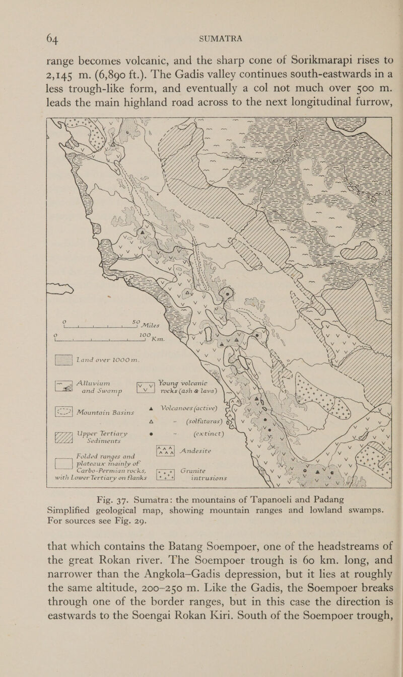 range becomes volcanic, and the sharp cone of Sorikmarapi rises to less trough-like form, and eventually a col not much over 500 m. leads the main highland road across to the next longitudinal furrow,                     10 iP   I iH      and over 1000m.    = 4 Alluvium Vow) Young volcanic and Swamp w Tocks (ash &amp; lava) In ; : &amp; Volcanoes (active &lt;__-7| Mountain Basins ( )          A » (solfataras) §y\ V GZ Upper Tertiary r) ” (extinct) Sediments aun Andesite Folded ranges and plateaux mainly of Carbo-Permian rocks, eu Granite with Lower Tertiary on flanks |+4+ intrusions that which contains the Batang Soempoer, one of the headstreams of the great Rokan river. The Soempoer trough is 60 km. long, and narrower than the Angkola—Gadis depression, but it lies at roughly the same altitude, 200-250 m. Like the Gadis, the Soempoer breaks through one of the border ranges, but in this case the direction is eastwards to the Soengai Rokan Kiri. South of the Soempoer trough,