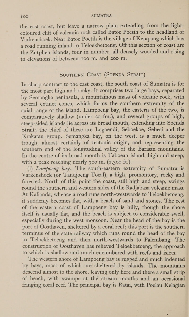 the east coast, but leave a narrow plain extending from the light- — coloured cliff of volcanic rock called Batoe Poetih to the headland of Varkenshoek. Near Batoe Poetih is the village of Ketapang which has a road running inland to leloekbetoeng. Off this section of coast are the Zutphen islands, four in number, all densely wooded and rising ‘to elevations of between 100 m. and 200 m. SOUTHERN CoasT (SOENDA STRAIT) In sharp contrast to the east coast, the south coast of Sumatra is for the most part high and rocky. It comprises two large bays, separated by Semangka peninsula, a mountainous mass of volcanic rock, with several extinct cones, which forms the southern extremity of the axial range of the island. Lampoeng bay, the eastern of the two, is comparatively shallow (under 20 fm.), and several groups of high, steep-sided islands lie across its broad mouth, extending into Soenda Strait; the chief of these are Lagoendi, Seboekoe, Sebesi and the Krakatau group. Semangka bay, on the west, is a much deeper trough, almost certainly of tectonic origin, and representing the southern end of the longitudinal valley of the Barisan mountains. In the centre of its broad mouth is ‘Taboean island, high and steep, with a peak reaching nearly 700 m. (2,300 ft.). (i) Lampoeng bay. The south-eastern extremity of Sumatra is~ Varkenshoek (or 'Tandjoeng ‘Toeal), a high, promontory, rocky and forested. North of this point the coast, still high and steep, swings round the southern and western sides of the Radjabasa volcanic mass. At Kalianda, whence a road runs north-westwards to ‘Teloekbetoeng, it suddenly becomes flat, with a beach of sand and stones. The rest of the eastern coast of Lampoeng bay 1s hilly, though the shore itself is usually flat, and the beach is subject to considerable swell, especially during the west monsoon. Near the head of the bay is the port of Oosthaven, sheltered by a coral reef; this port is the southern terminus of the state railway which runs round the head of the bay to Teloekbetoeng and then north-westwards to Palembang. The construction of Oosthaven has relieved 'Teloekbetoeng, the approach to which is shallow and much encumbered with reefs and islets. The western shore of Lampoeng bay is rugged and much indented by bays, most of which are sheltered by islands. The mountains descend almost to the shore, leaving only here and there a small strip of beach, with swamps at the stream mouths and an occasional fringing coral reef. ‘The principal bay is Ratai, with Poelau Kelagian