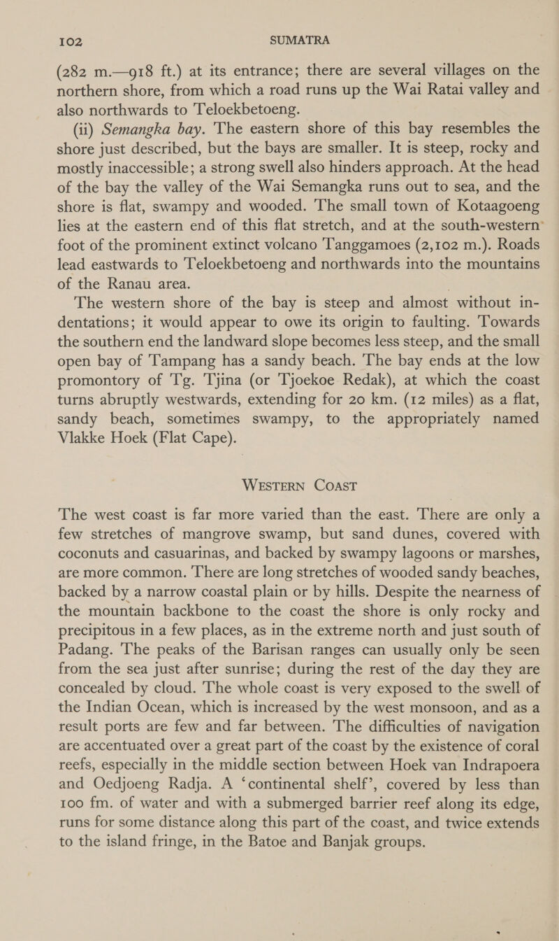 (282 m.—g18 ft.) at its entrance; there are several villages on the northern shore, from which a road runs up the Wai Ratai valley and also northwards to Teloekbetoeng. (ii) Semangka bay. The eastern shore of this bay resembles the shore just described, but the bays are smaller. It is steep, rocky and mostly inaccessible; a strong swell also hinders approach. At the head of the bay the valley of the Wai Semangka runs out to sea, and the shore is flat, swampy and wooded. The small town of Kotaagoeng lies at the eastern end of this flat stretch, and at the south-western’ foot of the prominent extinct volcano ‘Tanggamoes (2,102 m.). Roads lead eastwards to Teloekbetoeng and northwards into the mountains of the Ranau area. } The western shore of the bay is steep and almost without in- dentations; it would appear to owe its origin to faulting. ‘Towards the southern end the landward slope becomes less steep, and the small open bay of Tampang has a sandy beach. The bay ends at the low promontory of Tg. Tyjina (or Tjoekoe Redak), at which the coast turns abruptly westwards, extending for 20 km. (12 miles) as a flat, sandy beach, sometimes swampy, to the appropriately named Vlakke Hoek (Flat Cape). WESTERN COAST The west coast is far more varied than the east. There are only a few stretches of mangrove swamp, but sand dunes, covered with coconuts and casuarinas, and backed by swampy lagoons or marshes, are more common. ‘There are long stretches of wooded sandy beaches, backed by a narrow coastal plain or by hills. Despite the nearness of the mountain backbone to the coast the shore is only rocky and precipitous in a few places, as in the extreme north and just south of Padang. The peaks of the Barisan ranges can usually only be seen from the sea just after sunrise; during the rest of the day they are concealed by cloud. The whole coast is very exposed to the swell of the Indian Ocean, which is increased by the west monsoon, and as a result ports are few and far between. The difficulties of navigation are accentuated over a great part of the coast by the existence of coral reefs, especially in the middle section between Hoek van Indrapoera and Oedjoeng Radja. A ‘continental shelf’, covered by less than 100 fm. of water and with a submerged barrier reef along its edge, runs for some distance along this part of the coast, and twice extends to the island fringe, in the Batoe and Banjak groups.