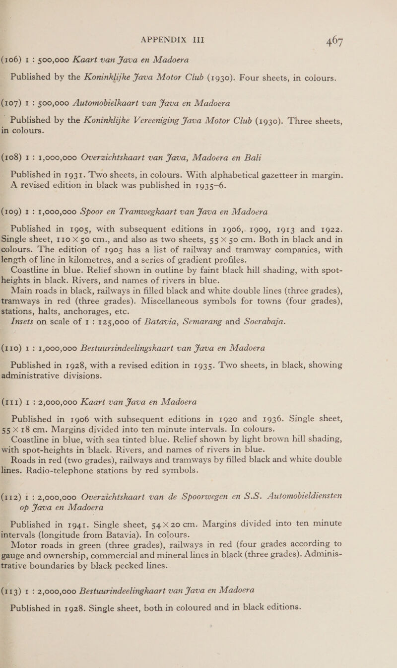 (106) 1: 500,000 Kaart van Java en Madoera _ Published by the Koninklijke Java Motor Club (1930). Four sheets, in colours. (107) 1 : 500,000 Automobielkaart van Fava en Madoera Published by the Koninklijke Vereeniging Java Motor Club (1930). Three sheets, in colours. (108) 1 : 1,000,000 Overzichtskaart van Fava, Madoera en Bali Published in 1931. Two sheets, in colours. With alphabetical gazetteer in margin. A revised edition in black was published in 1935-6. (109) 1 : 1,000,000 Spoor en Tramwegkaart van Fava en Madoera Published in 1905, with subsequent editions in 1906,. 1909, 1913 and 1922. Single sheet, 110 X 50 cm., and also as two sheets, 55 X 50 cm. Both in black and in colours. The edition of 1905 has a list of railway and tramway companies, with length of line in kilometres, and a series of gradient profiles. Coastline in blue. Relief shown in outline by faint black hill shading, with spot- heights in black. Rivers, and names of rivers in blue. Main roads in black, railways in filled black and white double lines (three grades), tramways in red (three grades). Miscellaneous symbols for towns (four grades), stations, halts, anchorages, etc. Insets on scale of 1 : 125,000 of Batavia, Semarang and Soerabaja. (110) 1 : 1,000,000 Bestuursindeelingskaart van Java en Madoera Published in 1928, with a revised edition in 1935. Two sheets, in black, showing administrative divisions. (111) I : 2,000,000 Kaart van fava en Madoera Published in 1906 with subsequent editions in 1920 and 1936. Single sheet, 55 X18 cm. Margins divided into ten minute intervals. In colours. Coastline in blue, with sea tinted blue. Relief shown by light brown hill shading, with spot-heights in black. Rivers, and names of rivers in blue. Roads in red (two grades), railways and tramways by filled black and white double lines. Radio-telephone stations by red symbols. (112) 1 : 2,000,000 Overzichtskaart van de Spoorwegen en S.S. Automobteldiensten op Fava en Madoera Published in 1941. Single sheet, 54X20 cm. Margins divided into ten minute intervals (longitude from Batavia). In colours. Motor roads in green (three grades), railways in red (four grades according to gauge and ownership, commercial and mineral lines in black (three grades). Adminis- trative boundaries by black pecked lines. (113) 1 : 2,000,000 Bestuurindeelingkaart van Java en Madoera Published in 1928. Single sheet, both in coloured and in black editions.