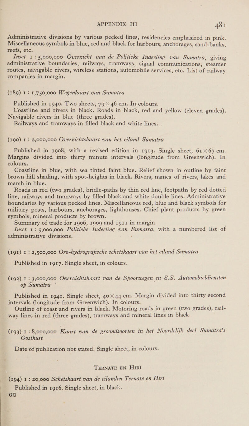 Administrative divisions by various pecked lines, residencies emphasized in pink. Miscellaneous symbols in blue, red and black for harbours, anchorages, sand-banks, reefs, etc. Inset 1: 5,000,000 Overzicht van de Politieke Indeeling van Sumatra, giving administrative boundaries, railways, tramways, signal communications, steamer routes, navigable rivers, wireless stations, automobile services, etc. List of railway companies in margin. (189) 1: 1,750,000 Wegenkaart van Sumatra Published in 1940. Two sheets, 79 x 46 cm. In colours. Coastline and rivers in black. Roads in black, red and yellow (eleven grades). Navigable rivers in blue (three grades). Railways and tramways in filled black and white lines. . (190) I : 2,000,000 Overzichtskaart van het eiland Sumatra Published in 1908, with a revised edition in 1913. Single sheet, 61 X67 cm. Margins divided into thirty minute intervals (longitude from Greenwich). In colours. Coastline in blue, with sea tinted faint blue. Relief shown in outline by faint brown hill shading, with spot-heights in black. Rivers, names of rivers, lakes and marsh in blue. Roads in red (two grades), bridle-paths by thin red line, footpaths by red dotted line, railways and tramways by filled black and white double lines. Administrative boundaries by various pecked lines. Miscellaneous red, blue and black symbols for military posts, harbours, anchorages, lighthouses. Chief plant products by green symbols, mineral products by brown. Summary of trade for 1906, 1909 and 1911 in margin. Inset 1: 5,000,000 Politieke Indeeling van Sumatra, with a numbered list of administrative divisions. / (191) 1 : 2,500,000 Oro-hydrografische schetskaart van het eiland Sumatra Published in 1917. Single sheet, in colours. (192) 1 : 3,000,000 Overzichtskaart van de Spoorwegen en S.S. Automobteldiensten op Sumatra © Published in 1941. Single sheet, 40 x 44 cm. Margin divided into thirty second intervals (longitude from Greenwich). In colours. Outline of coast and rivers in black. Motoring roads in green (two grades), rail- way lines in red (three grades), tramways and mineral lines in black. (193) 1 : 8,000,000 Kaart van de groondsoorten in het Noordelijk deel Sumatra’s Oostkust Date of publication not stated. Single sheet, in colours. TERNATE EN HIRI (194) 1 : 20,000 Schetskaart van de eilanden Ternate en Hiri Published in 1916. Single sheet, in black. GG