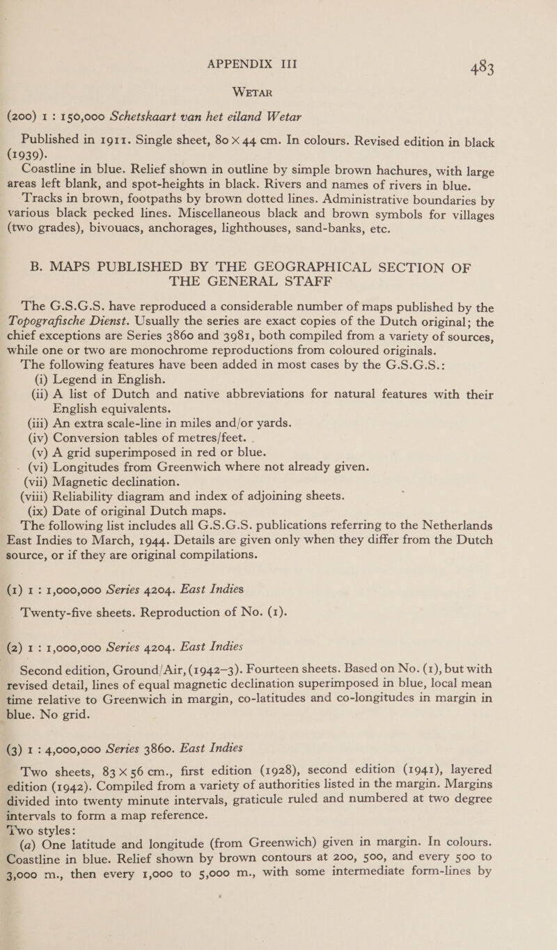 WETAR (200) 1 : 150,000 Schetskaart van het eiland Wetar oe in 1911. Single sheet, 80 x 44 cm. In colours. Revised edition in black 1939). Coastline in blue. Relief shown in outline by simple brown hachures, with large areas left blank, and spot-heights in black. Rivers and names of rivers in blue. Tracks in brown, footpaths by brown dotted lines. Administrative boundaries by various black pecked lines. Miscellaneous black and brown symbols for villages (two grades), bivouacs, anchorages, lighthouses, sand-banks, etc. B. MAPS PUBLISHED BY 'THE GEOGRAPHICAL SECTION OF THE GENERAL STAFF The G.S.G.S. have reproduced a considerable number of maps published by the Topografische Dienst. Usually the series are exact copies of the Dutch original; the chief exceptions are Series 3860 and 3981, both compiled from a variety of sources, while one or two are monochrome reproductions from coloured originals. The following features have been added in most cases by the G.S.G.S.: (i) Legend in English. (ii) A list of Dutch and native abbreviations for natural features with their English equivalents. (iii) An extra scale-line in miles and/or yards. (iv) Conversion tables of metres/feet. . (v) A grid superimposed in red or blue. - (vi) Longitudes from Greenwich where not already given. (vii) Magnetic declination. (viii) Reliability diagram and index of adjoining sheets. (ix) Date of original Dutch maps. The following list includes all G.S.G.S. publications referring to the Netherlands East Indies to March, 1944. Details are given only when they differ from the Dutch source, or if they are original compilations. (1) 1: 1,000,000 Series 4204. East Indies _ Twenty-five sheets. Reproduction of No. (1). (2) 1: 1,000,000 Series 4204. East Indies Second edition, Ground/Air, (1942-3). Fourteen sheets. Based on No. (1), but with revised detail, lines of equal magnetic declination superimposed in blue, local mean time relative to Greenwich in margin, co-latitudes and co-longitudes in margin in blue. No grid. (3) 1: 4,000,000 Series 3860. East Indies Two sheets, 83X56 cm., first edition (1928), second edition (1941), layered edition (1942). Compiled from a variety of authorities listed in the margin. Margins divided into twenty minute intervals, graticule ruled and numbered at two degree intervals to form a map reference. Two styles: (a) One latitude and longitude (from Greenwich) given in margin. In colours. Coastline in blue. Relief shown by brown contours at 200, 500, and every 500 to 3,000 m., then every 1,000 to 5,000 m., with some intermediate form-lines by