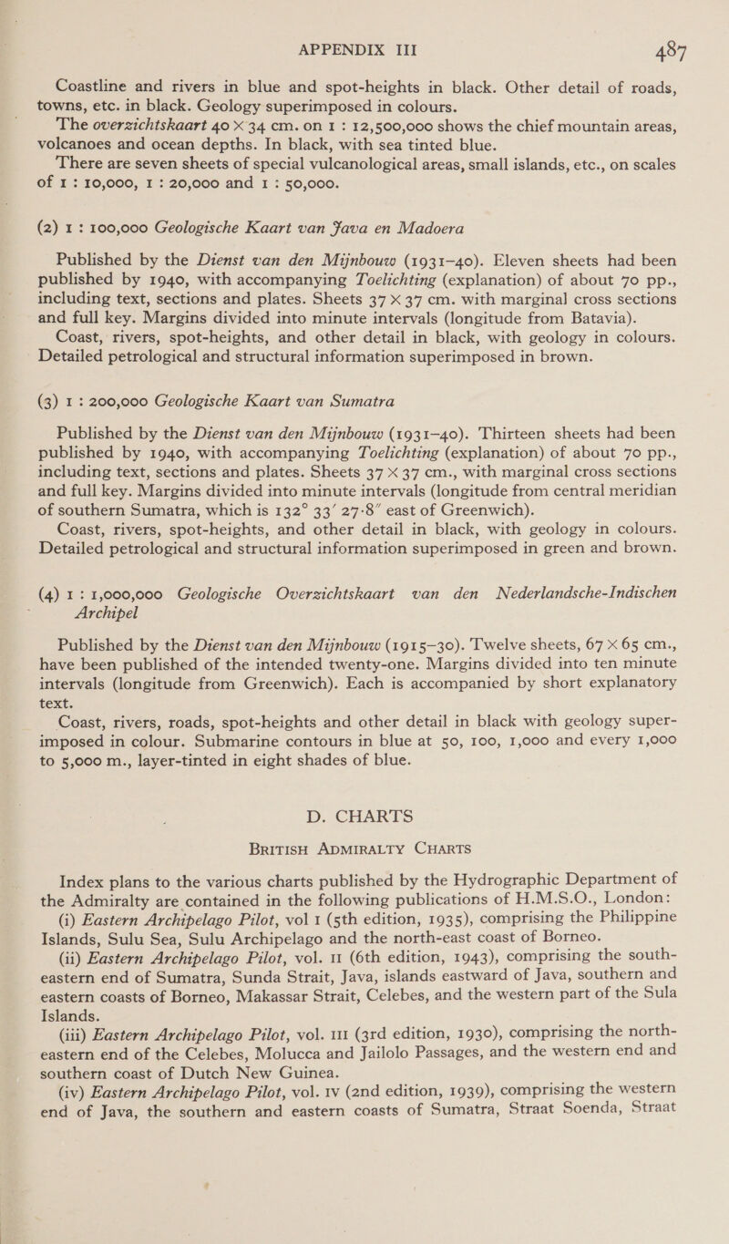 Coastline and rivers in blue and spot-heights in black. Other detail of roads, towns, etc. in black. Geology superimposed in colours. The overzichtskaart 40 X 34 cm. on I : 12,500,000 shows the chief mountain areas, volcanoes and ocean depths. In black, with sea tinted blue. There are seven sheets of special vulcanological areas, small islands, etc., on scales of I : 10,000, I : 20,000 and 1 : 50,000. (2) 1: 100,000 Geologische Kaart van fava en Madoera Published by the Dienst van den Mijnbouw (1931-40). Eleven sheets had been published by 1940, with accompanying Toelichting (explanation) of about 70 pp., including text, sections and plates. Sheets 37 X 37 cm. with marginal cross sections and full key. Margins divided into minute intervals (longitude from Batavia). Coast, rivers, spot-heights, and other detail in black, with geology in colours. Detailed petrological and structural information superimposed in brown. (3) 1 : 200,000 Geologische Kaart van Sumatra Published by the Dienst van den Mijnbouw (1931-40). Thirteen sheets had been published by 1940, with accompanying Toelichting (explanation) of about 7o pp., including text, sections and plates. Sheets 37 X 37 cm., with marginal cross sections and full key. Margins divided into minute intervals (longitude from central meridian of southern Sumatra, which is 132° 33’ 27-8” east of Greenwich). Coast, rivers, spot-heights, and other detail in black, with geology in colours. Detailed petrological and structural information superimposed in green and brown. (4) 1: 1,000,000 Geologische Overzichtskaart van den Nederlandsche-Indischen Archipel Published by the Dienst van den Mijnbouw (1915-30). Twelve sheets, 67 X 65 cm., have been published of the intended twenty-one. Margins divided into ten minute intervals (longitude from Greenwich). Each is accompanied by short explanatory text. Coast, rivers, roads, spot-heights and other detail in black with geology super- imposed in colour. Submarine contours in blue at 50, 100, 1,000 and every 1,000 to 5,000 m., layer-tinted in eight shades of blue. D. CHARTS BrITISH ADMIRALTY CHARTS Index plans to the various charts published by the Hydrographic Department of the Admiralty are contained in the following publications of H.M.S.O., London: (i) Eastern Archipelago Pilot, vol 1 (sth edition, 1935), comprising the Philippine Islands, Sulu Sea, Sulu Archipelago and the north-east coast of Borneo. (ii) Eastern Archipelago Pilot, vol. 1 (6th edition, 1943), comprising the south- eastern end of Sumatra, Sunda Strait, Java, islands eastward of Java, southern and eastern coasts of Borneo, Makassar Strait, Celebes, and the western part of the Sula Islands. (iii) Eastern Archipelago Pilot, vol. 111 (3rd edition, 1930), comprising the north- eastern end of the Celebes, Molucca and Jailolo Passages, and the western end and southern coast of Dutch New Guinea. (iv) Eastern Archipelago Pilot, vol. 1v (2nd edition, 1939), comprising the western end of Java, the southern and eastern coasts of Sumatra, Straat Soenda, Straat
