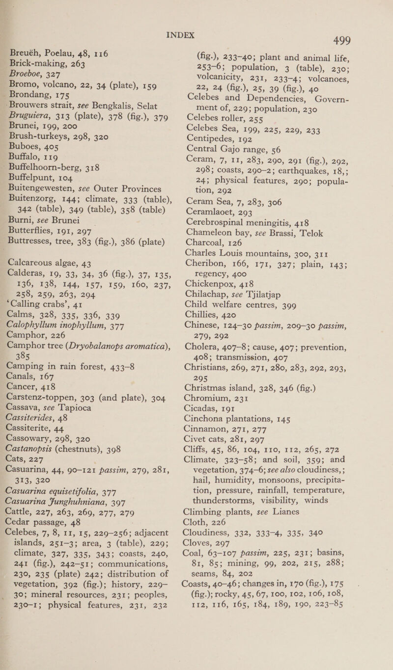 -Brick-making, 263 Broeboe, 327 Bromo, volcano, 22, 34 (plate), 159 _ Brondang, 175 -Brouwers strait, see Bengkalis, Selat Bruguiera, 313 (plate), 378 (fig.), 379 Brunei, 199, 200 Brush-turkeys, 298, 320 Buboes, 405 Buffalo, 119 - Buffelhoorn-berg, 318 Buffelpunt, 104 _ Buitengewesten, see Outer Provinces Buitenzorg, 144; climate, 333 (table), 342 (table), 349 (table), 358 (table) Burni, see Brunei __ Butterflies, 191, 297 _ Buttresses, tree, 383 (fig.), 386 (plate) Calcareous algae, 43 Calderas, 19, 33, 34, 36 (fig.), 37, 135, 136, 138, 144, 157, 159, 160, 237, 258, 259, 263, 204 ‘Calling crabs’, 41 Calms, 328, 335, 336, 339 Calophyllum inophyllum, 377 Camphor, 226 Camphor tree (Dryobalanops aromatica), 385 Camping in rain forest, 433-8 Canals, 167 Cancer, 418 Carstenz-toppen, 303 (and plate), 304 Cassava, see Tapioca Cassiterides, 48 Cassiterite, 44 Cassowary, 298, 320 Castanopsis (chestnuts), 398 Cats, 227 ee suarina, 44, go-121 passim, 279, 281, 313, 320 Casuarina equisetifolia, 377 Casuarina Junghuhniana, 397 Cattle, 227, 263, 269, 277, 279 Cedar passage, 48 Celebes, 7, 8, 11, 15, 229-256; adjacent islands, 251-3; area, 3 (table), 229; elimate, 327, 335, 343; Coasts, 240, 241 (fig.), 242-51; communications, 230, 235 (plate) 242; distribution of vegetation, 392 (fig.); history, 229- 30; mineral resources, 231; peoples, 499 (fig.), 233-40; plant and animal life, 253-6; population, 3 (table), 230; voleanicity, 231, 233-4; volcanoes, 22, 24 (fig.), 25, 39 (fig.), 40 Celebes and Dependencies, Govern- ment of, 229; population, 230 Celebes roller, 255 Celebes Sea, 199, 225, 229, 233 Centipedes, 192 Central Gajo range, 56 Ceram, 7, 11, 283, 290, 291 (fig.), 292, 298; coasts, 290-2; earthquakes, 18,; 24; physical features, 290; popula- tion, 292 Ceram Sea, 7, 283, 306 Ceramlaoet, 293 Cerebrospinal meningitis, 418 Chameleon bay, see Brassi, Telok Charcoal, 126 Charles Louis mountains, 300, 311 Cheribon, 166, 171, 327; plain, 143; regency, 400 Chickenpox, 418 Chilachap, see Tjilatjap Child welfare centres, 399 Chillies, 420 Chinese, 124-30 passim, 209-30 passim, 279, 292 Cholera, 407-8; cause, 407; prevention, 408; transmission, 407 Christians, 269, 271, 280, 283, 292, 293, 295 Christmas island, 328, 346 (fig.) Chromium, 231 Cicadas, 191 Cinchona plantations, 145 Cinnamon, 271, 277 Civet cats, 281, 297 Chiffs, 45;,86, 104, 710, 142, 265, 272 Climate, 323-58; and soil, 359; and vegetation, 374-6; see also cloudiness, ; hail, humidity, monsoons, precipita- tion, pressure, rainfall, temperature, thunderstorms, visibility, winds Climbing plants, see Lianes Cloth, 226 Cloudiness, 332, 333-4, 335, 34° Cloves, 297 Coal, 63-107 passim, 225, 231; basins, 81, 85; mining, 99, 202, 215, 288; seams, 84, 202 Coasts, 40-46; changes in, 170 (fig.), 175 (fig.); rocky, 45, 67, 100, 102, 106, 108,