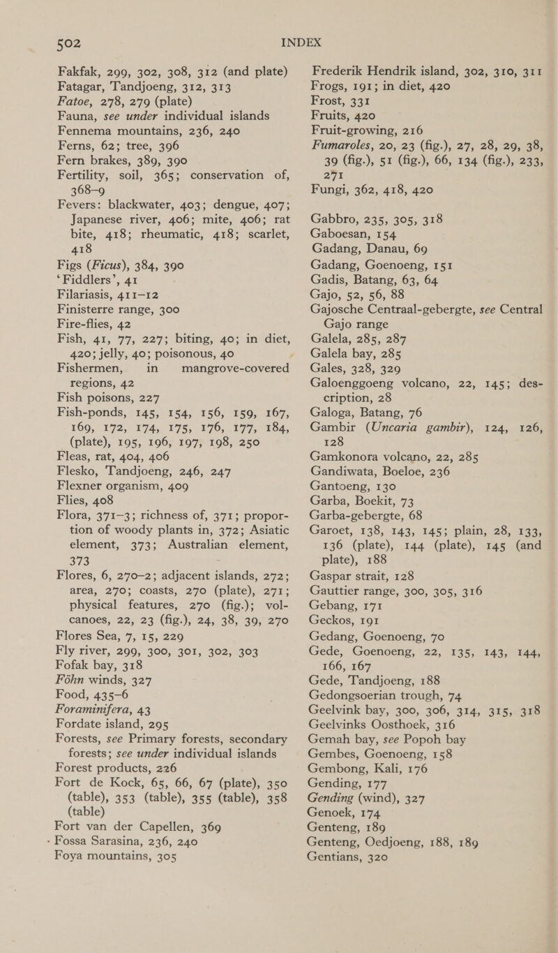 Fakfak, 299, 302, 308, 312 (and plate) Fatagar, Tandjoeng, 312, 313 Fatoe, 278, 279 (plate) Fauna, see under individual islands Fennema mountains, 236, 240 Ferns, 62; tree, 396 Fern brakes, 389, 390 Fertility, soil, 365; conservation of, 368-9 Fevers: blackwater, 403; dengue, 407; Japanese river, 406; mite, 406; rat bite, 418; rheumatic, 418; scarlet, 418 Figs (Ficus), 384, 390 ‘Fiddlers’, 41 Filariasis, 411-12 Finisterre range, 300 Fire-flies, 42 Fish, 41, 77, 227; biting, 40; in diet, 420; jelly, 40; poisonous, 40 Fishermen, in mangrove-covered regions, 42 Fish poisons, 227 Fish-ponds, 145, 154, 156, 159, 167, 169, 172, 174, 175, 176, 177, 184, (plate), 195, 196, 197, 198, 250 Fleas, rat, 404, 406 Flesko, Tandjoeng, 246, 247 Flexner organism, 409 Flies, 408 Flora, 371-3; richness of, 371; propor- tion of woody plants in, 372; Asiatic element, 373; Australian element, 373 é Flores, 6, 2770-2; adjacent islands, 272; area, 270; coasts, 270 (plate), 271; physical features, 270 (fig.); vol- canoes, 22, 23 (fig.), 24, 38, 39, 270 Flores Sea, 7, 15, 229 Fly river, 299, 300, 301, 302, 303 Fofak bay, 318 Fohn winds, 327 Food, 435-6 Foraminifera, 43 Fordate island, 295 Forests, see Primary forests, secondary forests; see under individual islands Forest products, 226 Fort de Kock, 65, 66, 67 (plate), 350 (table), 353 (table), 355 (table), 358 (table) Fort van der Capellen, 369 - Fossa Sarasina, 236, 240 Foya mountains, 305 Frederik Hendrik island, 302, 310, 311 Frogs, 191; in diet, 420 Frost, 331 Fruits, 420 Fruit-growing, 216 Fumaroles, 20, 23 (fig.), 27, 28, 29, 38, 39 (fig.), 51 (fig.), 66, 134 (fig.), 233, 271 Fungi, 362, 418, 420 Gabbro, 235, 305, 318 Gaboesan, 154 Gadang, Danau, 69 Gadang, Goenoeng, 151 Gadis, Batang, 63, 64 Gajo, 52, 56, 88 Gajosche Centraal-gebergte, see Central Gajo range Galela, 285, 287 Galela bay, 285 Gales, 328, 329 Galoenggoeng volcano, 22, 145; des- cription, 28 Galoga, Batang, 76 Gambir (Uncaria gambir), 124, 128 Gamkonora volcano, 22, 285 Gandiwata, Boeloe, 236 Gantoeng, 130 Garba, Boekit, 73 Garba-gebergte, 68 Garoet, 138, 143, 145; plain, 28, 133, 126) 136 (plate), 144 (plate), 145 (and ~ plate), 188 Gaspar strait, 128 Gauttier range, 300, 305, 316 Gebang, 171 Geckos, 191 Gedang, Goenoeng, 70 Gede, Goenoeng, 22, 135, 143/554 166, 167 Gede, Tandjoeng, 188 Gedongsoerian trough, 74 Geelvink bay, 300, 306, 314, 315, 318 Geelvinks Oosthoek, 316 Gemah bay, see Popoh bay Gembes, Goenoeng, 158 Gending, 177 Gending (wind), 327 Genoek, 174 Genteng, 189 Genteng, Oedjoeng, 188, 189 Gentians, 320