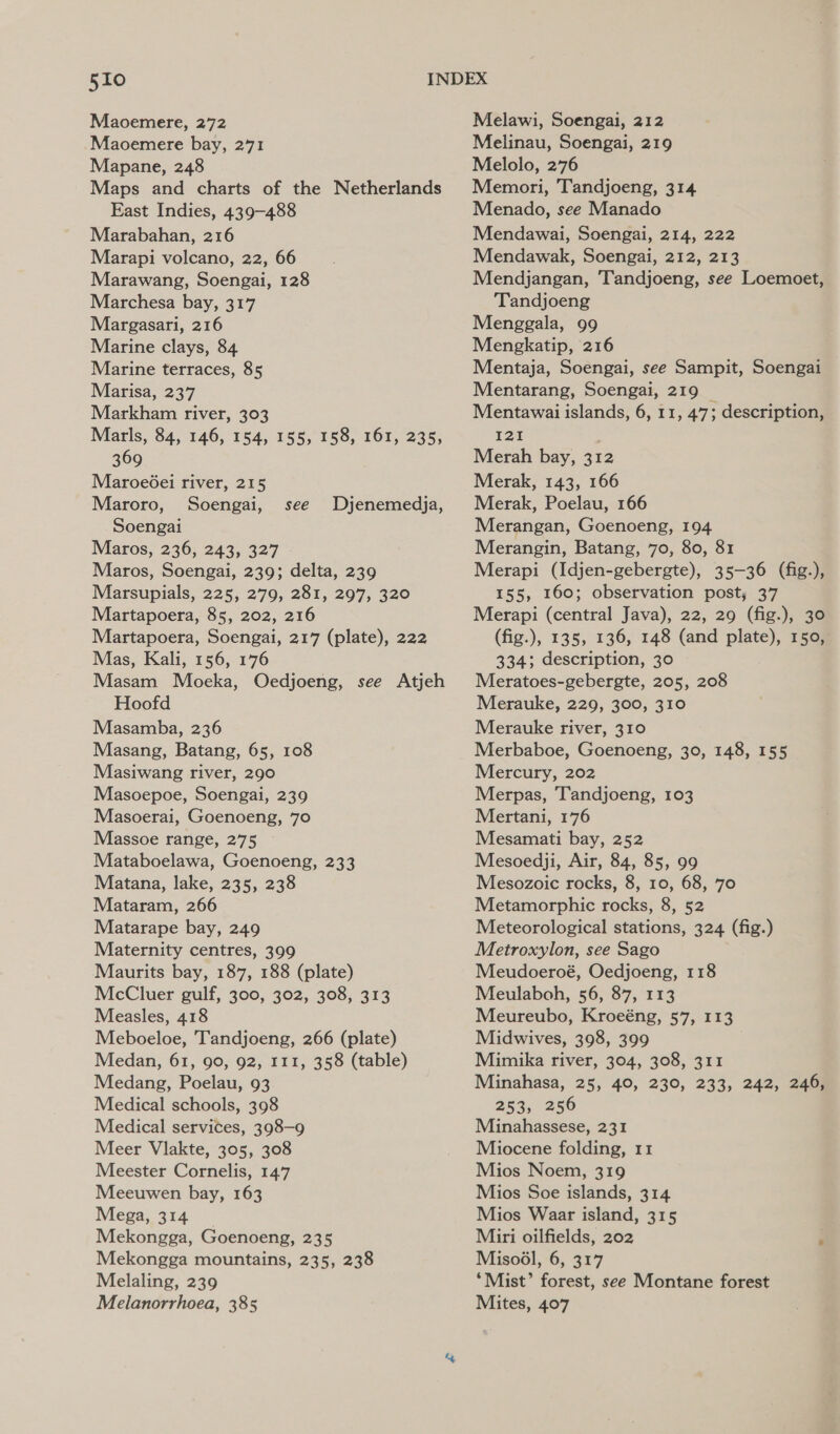 Maoemere, 272 Maoemere bay, 271 Mapane, 248 Maps and charts of the Netherlands East Indies, 439-488 Marabahan, 216 Marapi volcano, 22, 66 Marawang, Soengai, 128 Marchesa bay, 317 Margasari, 216 Marine clays, 84 Marine terraces, 85 Marisa, 237 Markham river, 303 Marls, 84, 146, 154, 155, 158, 161, 235, 369 Maroe6ei river, 215 Maroro, Soengai, Soengai Maros, 236, 243, 327 Maros, Soengai, 239; delta, 239 Marsupials, 225, 279, 281, 297, 320 Martapoera, 85, 202, 216 Martapoera, Soengai, 217 (plate), 222 Mas, Kali, 156, 176 Masam Moeka, Oedjoeng, see Atjeh Hoofd Masamba, 236 Masang, Batang, 65, 108 Masiwang river, 290 Masoepoe, Soengai, 239 Masoerai, Goenoeng, 70 Massoe range, 275 Mataboelawa, Goenoeng, 233 Matana, lake, 235, 238 Mataram, 266 Matarape bay, 249 Maternity centres, 399 Maurits bay, 187, 188 (plate) McCluer gulf, 300, 302, 308, 313 Measles, 418 Meboeloe, Tandjoeng, 266 (plate) Medan, 61, 90, 92, 111, 358 (table) Medang, Poelau, 93 Medical schools, 398 Medical services, 398-9 Meer Vlakte, 305, 308 Meester Cornelis, 14.7 Meeuwen bay, 163 Mega, 314 Mekongga, Goenoeng, 235 Mekongga mountains, 235, 238 Melaling, 239 Melanorrhoea, 385 see Dyjenemedja, Melawi, Soengai, 212 Melinau, Soengai, 219 Melolo, 276 Memori, Tandjoeng, 314 Menado, see Manado Mendawai, Soengai, 214, 222 Mendawak, Soengai, 212, 213 Mendjangan, Tandjoeng, see Loemoet, Tandjoeng Menggala, 99 Mengkatip, 216 Mentaja, Soengai, see Sampit, Soengai Mentarang, Soengai, 219 _ Mentawai islands, 6, 11, 47; description, 125 Merah bay, 312 Merak, 143, 166 Merak, Poelau, 166 Merangan, Goenoeng, 194 Merangin, Batang, 70, 80, 81 Merapi (Idjen-gebergte), 35-36 (fig.), 155, 160; observation post; 37 Merapi (central Java), 22, 29 (fig.), 30 (fig.), 135, 136, 148 (and plate), 150, 334; description, 30 Meratoes-gebergte, 205, 208 Merauke, 229, 300, 310 Merauke river, 310 Merbaboe, Goenoeng, 30, 148, 155 Mercury, 202 Merpas, Tandjoeng, 103 Mertani, 176 Mesamati bay, 252 Mesoedji, Air, 84, 85, 99 Mesozoic rocks, 8, 10, 68, 70 Metamorphic rocks, 8, 52 Meteorological stations, 324 (fig.) Metroxylon, see Sago Meudoeroé, Oedjoeng, 118 Meulaboh, 56, 87, 113 Meureubo, Kroeéng, 57, 113 Midwives, 398, 399 Mimika river, 304, 308, 311 Minahasa, 25, 40, 230, 233, 242, 246; 253, 256 Minahassese, 231 Miocene folding, 11 Mios Noem, 319 Mios Soe islands, 314 Mios Waar island, 315 Miri oilfields, 202 ‘ Misodl, 6, 317 ‘Mist’ forest, see Montane forest Mites, 407