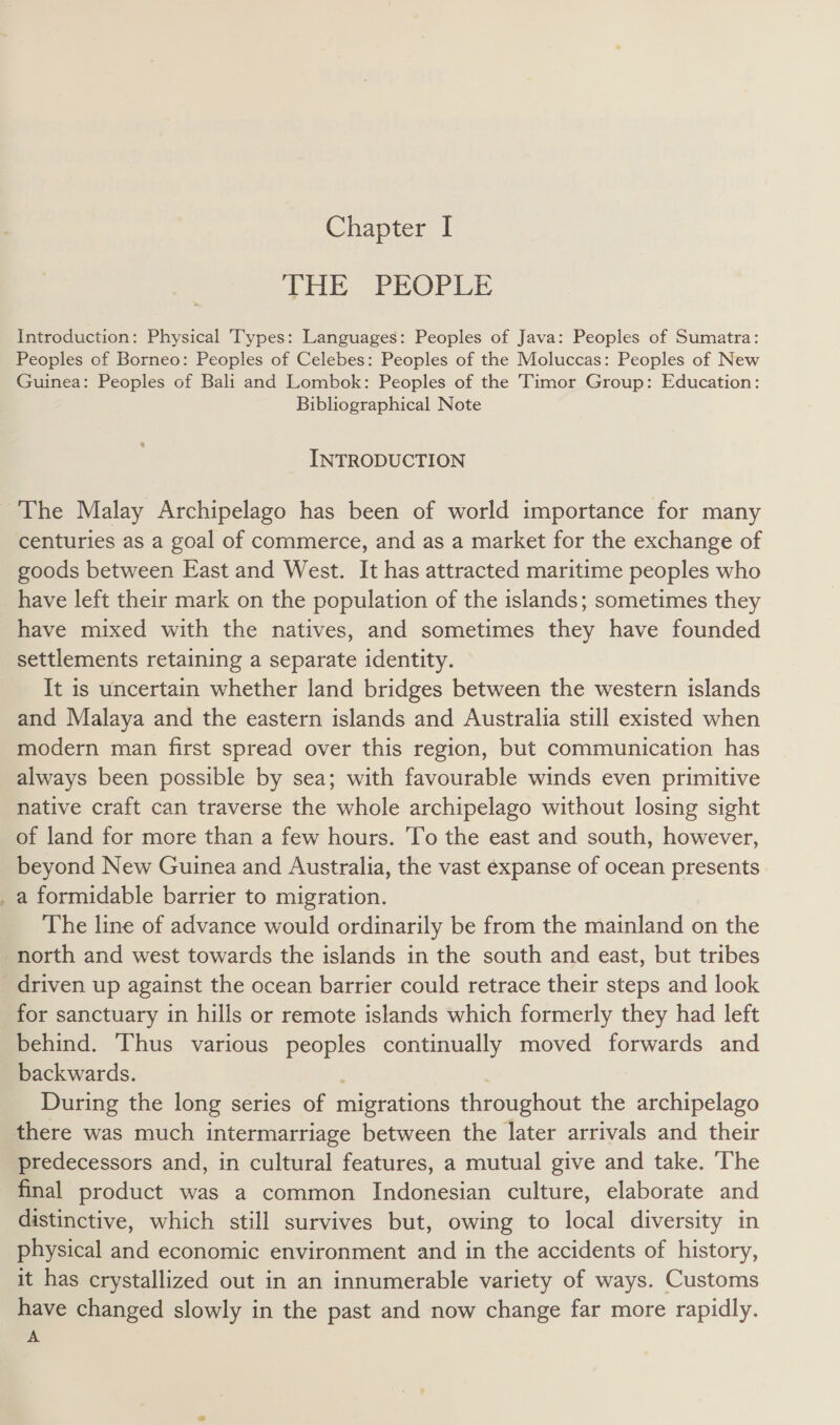 — THE PEOPLE Introduction: Physical Types: Languages: Peoples of Java: Peoples of Sumatra: Peoples of Borneo: Peoples of Celebes: Peoples of the Moluccas: Peoples of New Guinea: Peoples of Bali and Lombok: Peoples of the Timor Group: Education: Bibliographical Note INTRODUCTION centuries as a goal of commerce, and as a market for the exchange of goods between East and West. It has attracted maritime peoples who have left their mark on the population of the islands; sometimes they have mixed with the natives, and sometimes they have founded settlements retaining a separate identity. It is uncertain whether land bridges between the western islands and Malaya and the eastern islands and Australia still existed when modern man first spread over this region, but communication has always been possible by sea; with favourable winds even primitive native craft can traverse the whole archipelago without losing sight of land for more than a few hours. To the east and south, however, beyond New Guinea and Australia, the vast expanse of ocean presents a formidable barrier to migration. The line of advance would ordinarily be from the mainland on the for sanctuary in hills or remote islands which formerly they had left behind. Thus various peoples continually moved forwards and backwards. ) During the long series of migrations throughout the archipelago there was much intermarriage between the later arrivals and their predecessors and, in cultural features, a mutual give and take. ‘The final product was a common Indonesian culture, elaborate and distinctive, which still survives but, owing to local diversity in physical and economic environment and in the accidents of history, it has crystallized out in an innumerable variety of ways. Customs have changed slowly in the past and now change far more rapidly. A