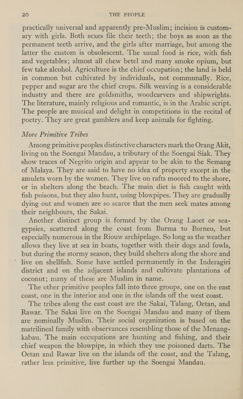 practically universal and apparently pre-Muslim; incision is custom- ary with girls. Both sexes file their teeth; the boys as soon as the permanent teeth arrive, and the girls after marriage, but among the latter the custom is obsolescent. ‘The usual food is rice, with fish and vegetables; almost all chew betel and many smoke opium, but few take alcohol. Agriculture is the chief occupation; the land is held in common but cultivated by individuals, not communally. Rice, pepper and sugar are the chief crops. Silk weaving is a considerable industry and there are goldsmiths, woodcarvers and shipwrights. The literature, mainly religious and romantic, is in the Arabic script. The people are musical and delight in competitions in the recital of poetry. They are great gamblers and keep animals for fighting. More Primitive Tribes Among primitive peoples distinctive characters mark the Orang Akit, living on the Soengai Mandau, a tributary of the Soengai Siak. They show traces of Negrito origin and appear to be akin to the Semang of Malaya. ‘They are said to have no idea of property except in the amulets worn by the women. They live on rafts moored to the shore, or in shelters along the beach. The main diet is fish caught with fish poisons, but they also hunt, using blowpipes. They are gradually dying out and women are so scarce that the men seek mates among their neighbours, the Sakai. Another distinct group is formed by the Orang Laoet or sea- gypsies, scattered along the coast from Burma to Borneo, but especially numerous in the Riouw archipelago. So long as the weather allows they live at sea in boats, together with their dogs and fowls, but during the stormy season, they build shelters along the shore and * live on shellfish. Some have settled permanently in the Inderagiri district and on the adjacent- islands and cultivate plantations of coconut; many of these are Muslim in name. The other primitive peoples fall into three groups, one on the east coast, one in the interior and one in the islands off the west coast. The tribes along the east coast are the Sakai, Talang, Oetan, and Rawar. The Sakai live on the Soengai Mandau and many of them are nominally Muslim. Their social organization is based on the matrilineal family with observances resembling those of the Menang- kabau. The main occupations are hunting and fishing, and their chief weapon the blowpipe, in which they use poisoned darts. The Oetan and Rawar live on the islands off the coast, and the Talang, rather less primitive, live further up the Soengai Mandau.