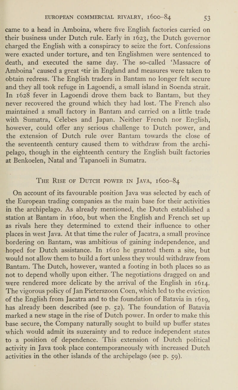 EUROPEAN COMMERCIAL RIVALRY, 1600-84 me came to a head in Amboina, where five English factories carried on their business under Dutch rule. Early in 1623, the Dutch governor charged the English with a conspiracy to seize the fort. Confessions were exacted under torture, and ten Englishmen were sentenced to death, and executed the same day. The so-called ‘Massacre of Amboina’ caused a great stir in England and measures were taken to obtain redress. ‘he English traders in Bantam no longer felt secure and they all took refuge in Lagoendi, a small island in Soenda strait. In 1628 fever in Lagoendi drove them back to Bantam, but they never recovered the ground which they had lost. The French also maintained a small factory in Bantam and carried on a little trade with Sumatra, Celebes and Japan. Neither French nor Enclish, however, could offer any serious challenge to Dutch power, and the extension of Dutch rule over Bantam towards the close of _the seventeenth century caused them to withdraw from the archi- pelago, though in the eighteenth century the English built factories at Benkoelen, Natal and ‘Tapanoeli in Sumatra. THE RIs—E OF DUTCH POWER IN Java, 1600-84 On account of its favourable position Java was selected by each of the European trading companies as the main base for their activities in the archipelago. As already mentioned, the Dutch established a station at Bantam in 1600, but when the English and French set up as rivals here they determined to extend their influence to other places in west Java. At that time the ruler of Jacatra, a small province bordering on Bantam, was ambitious of gaining independence, and hoped for Dutch assistance. In 1610 he granted them a site, but would not allow them to build a fort unless they would withdraw from Bantam. The Dutch, however, wanted a footing in both places so as not to depend wholly upon either. The negotiations dragged on and were rendered more delicate by the arrival of the English in 1614. The vigorous policy of Jan Pieterszoon Coen, which led to the eviction of the English from Jacatra and to the foundation of Batavia in 1619, has already been described (see p. 52). The foundation of Batavia marked a new stage in the rise of Dutch power. In order to make this base secure, the Company naturally sought to build up buffer states which would admit its suzerainty and to reduce independent states to a position of dependence. This extension of Dutch political activity in Java took place contemporaneously with increased Dutch activities in the other islands of the archipelago (see p. 59).