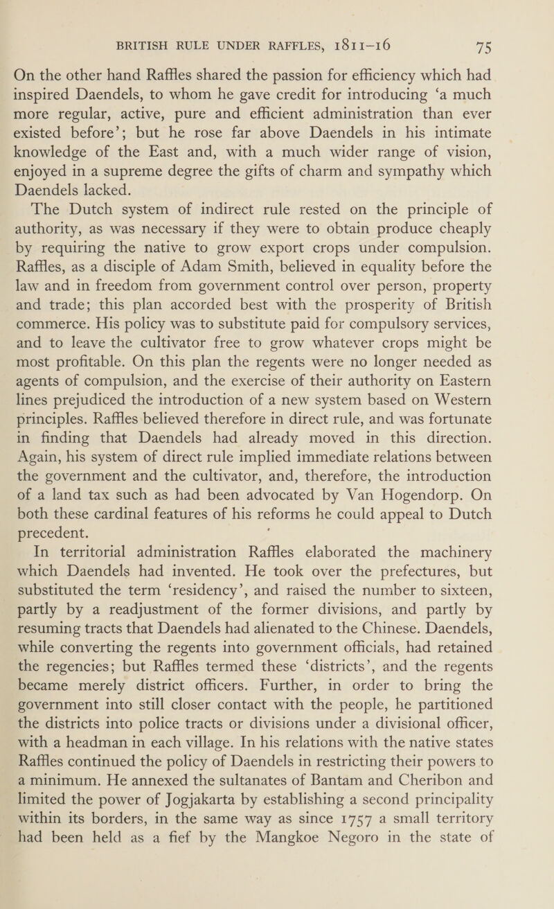 On the other hand Raffles shared the passion for efficiency which had inspired Daendels, to whom he gave credit for introducing ‘a much more regular, active, pure and efficient administration than ever existed before’; but he rose far above Daendels in his intimate knowledge of the East and, with a much wider range of vision, enjoyed in a supreme degree the gifts of charm and sympathy which Daendels lacked. The Dutch system of indirect rule rested on the principle of authority, as was necessary if they were to obtain produce cheaply by requiring the native to grow export crops under compulsion. Raffles, as a disciple of Adam Smith, believed in equality before the law and in freedom from government control over person, property and trade; this plan accorded best with the prosperity of British commerce. His policy was to substitute paid for compulsory services, and to leave the cultivator free to grow whatever crops might be most profitable. On this plan the regents were no longer needed as agents of compulsion, and the exercise of their authority on Eastern lines prejudiced the introduction of a new system based on Western principles. Raffles believed therefore in direct rule, and was fortunate in finding that Daendels had already moved in this direction. Again, his system of direct rule implied immediate relations between the government and the cultivator, and, therefore, the introduction of a land tax such as had been advocated by Van Hogendorp. On both these cardinal features of his reforms he could appeal to Dutch precedent. In territorial administration Raffles elaborated the machinery which Daendels had invented. He took over the prefectures, but substituted the term ‘residency’, and raised the number to sixteen, partly by a readjustment of the former divisions, and partly by resuming tracts that Daendels had alienated to the Chinese. Daendels, while converting the regents into government officials, had retained the regencies; but Raffles termed these ‘districts’, and the regents became merely district officers. Further, in order to bring the government into still closer contact with the people, he partitioned the districts into police tracts or divisions under a divisional officer, with a headman in each village. In his relations with the native states Raffles continued the policy of Daendels in restricting their powers to a minimum. He annexed the sultanates of Bantam and Cheribon and limited the power of Jogjakarta by establishing a second principality within its borders, in the same way as since 1757 a small territory had been held as a fief by the Mangkoe Negoro in the state of