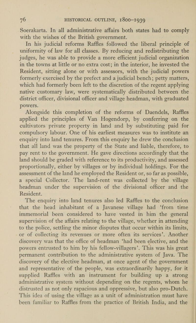 Soerakarta. In all administrative affairs both states had to comply with the wishes of the British government. In his judicial reforms Raffles followed the liberal ditatiple of uniformity of law for all classes. By reducing and redistributing the judges, he was able to provide a more efficient judicial organization in the towns at little or no extra cost; in the interior, he invested the Resident, sitting alone or with assessors, with the judicial powers formerly exercised by the prefect and a judicial bench; petty matters, which had formerly been left to the discretion of the regent applying native customary law, were systematically distributed between the district officer, divisional officer and village headman, with graduated powers. Alongside this completion of the reforms of Daendels, Raffles applied the principles of Van Hogendorp, by conferring on the cultivators private property in land and by substituting paid for compulsory labour. One of his earliest measures was to institute an enquiry into land tenures. From this enquiry he drew the conclusion that all land was the property of the State and liable, therefore, to pay rent to the government. He gave directions accordingly that the land should be graded with reference to its productivity, and assessed proportionally, either by villages or by individual holdings. For the assessment of the land he employed the Resident or, so far as possible, a special Collector. The land-rent was collected by the village headman under the supervision of the divisional officer and the Resident. The enquiry into land tenures also led Raffles to the conclusion that the head inhabitant of a Javanese village had ‘from time immemorial been considered to have vested in him the general supervision of the affairs relating to the village, whether in attending to the police, settling the minor disputes that occur within its limits, or of collecting its revenues or more often its services’. Another discovery was that the office of headman ‘had been elective, and the powers entrusted to him by his fellow-villagers’. This was his great permanent contribution to the administrative system of Java. The discovery of the elective headman, at once agent of the government and representative of the people, was extraordinarily happy, for it supplied Raffles with an instrument for building up a strong administrative system without depending on the regents, whom he distrusted as not only rapacious and oppressive, but also pro-Dutch. This idea of using the village as a unit of administration must have been familiar to Raffles from the practice of British India, and the