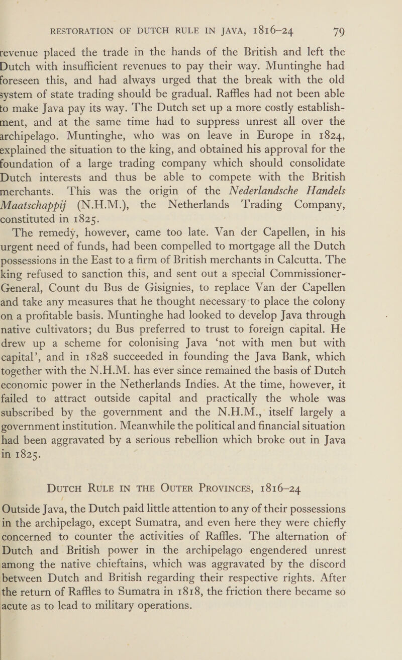 revenue placed the trade in the hands of the British and left the Dutch with insufficient revenues to pay their way. Muntinghe had foreseen this, and had always urged that the break with the old system of state trading should be gradual. Raffles had not been able to make Java pay its way. The Dutch set up a more costly establish- ment, and at the same time had to suppress unrest all over the archipelago. Muntinghe, who was on leave in Europe in 1824, explained the situation to the king, and obtained his approval for the foundation of a large trading company which should consolidate Dutch interests and thus be able to compete with the British merchants. This was the origin of the Nederlandsche Handels Maatschappij (N.H.M.), the Netherlands Trading Company, constituted in 1825. The remedy, however, came too late. Van der Capellen, in his urgent need of funds, had been compelled to mortgage all the Dutch possessions in the East to a firm of British merchants in Calcutta. The king refused to sanction this, and sent out a special Commissioner- General, Count du Bus de Gisignies, to replace Van der Capellen and take any measures that he thought necessary to place the colony on a profitable basis. Muntinghe had looked to develop Java through native cultivators; du Bus preferred to trust to foreign capital. He drew up a scheme for colonising Java ‘not with men but with capital’, and in 1828 succeeded in founding the Java Bank, which together with the N.H.M. has ever since remained the basis of Dutch economic power in the Netherlands Indies. At the time, however, it failed to attract outside capital and practically the whole was subscribed by the government and the N.H.M., itself largely a government institution. Meanwhile the political and financial situation had been aggravated by a serious rebellion which broke out in Java in 1825. DutcH RULE IN THE OUTER PROVINCES, 1816-24 Outside Java, the Dutch paid little attention to any of their possessions in the archipelago, except Sumatra, and even here they were chiefly concerned to counter the activities of Raffles. The alternation of Dutch and British power in the archipelago engendered unrest among the native chieftains, which was aggravated by the discord between Dutch and British regarding their respective rights. After the return of Raffles to Sumatra in 1818, the friction there became so acute as to lead to military operations. 