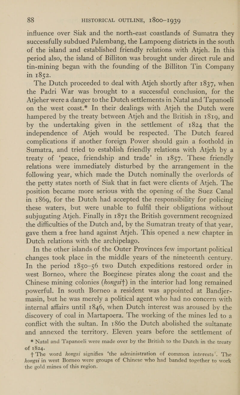 influence over Siak and the north-east coastlands of Sumatra they successfully subdued Palembang, the Lampoeng districts in the south of the island and established friendly relations with Atjeh. In this period also, the island of Billiton was brought under direct rule and tin-mining began with the founding of the Billiton Tin Company in 1852. The Dutch proceeded to deal with Atjeh shortly after 1837, when the Padri War was brought to a successful conclusion, for the Atjeher were a danger to the Dutch settlements in Natal and 'Tapanoeli on the west coast.* In their dealings with Atjeh the Dutch were hampered by the treaty between Atjeh and the British in 1819, and by the undertaking given in the settlement of 1824 that the independence of Atjeh would be respected. The Dutch feared complications if another foreign Power should gain a foothold in Sumatra, and tried to establish friendly relations with Atjeh by a treaty of ‘peace, friendship and trade’ in 1857. ‘These friendly relations were immediately disturbed by the arrangement in the following year, which made the Dutch nominally the overlords of the petty states north of Siak that in fact were clients of Atjeh. The position became more serious with the opening of the Suez Canal in 1869, for the Dutch had accepted the responsibility for policing these waters, but were unable to fulfil their obligations without subjugating Atjeh. Finally in 1871 the British government recognized the difficulties of the Dutch and, by the Sumatran treaty of that year, gave them a free hand against Atjeh. ‘This opened a new chapter in Dutch relations with the archipelago. In the other islands of the Outer Provinces few important political changes took place in the middle years of the nineteenth century. In the period 1850-56 two Dutch expeditions restored order in west Borneo, where the Boeginese pirates along the coast and the Chinese mining colonies (kongst}) in the interior had long remained powerful. In south Borneo a resident was appointed at Bandjer- masin, but he was merely a political agent who had no concern with internal affairs until 1846, when Dutch interest was aroused by the discovery of coal in Martapoera. ‘The working of the mines led to a conflict with the sultan. In 1860 the Dutch abolished the sultanate and annexed the territory. Eleven years before the settlement of * Natal and T'apanoeli were made over by the British to the Dutch in the treaty of 1824. + The word kongsi signifies ‘the administration of common interests’. The kongsi in west Borneo were groups of Chinese who had banded together to work the gold mines of this region.