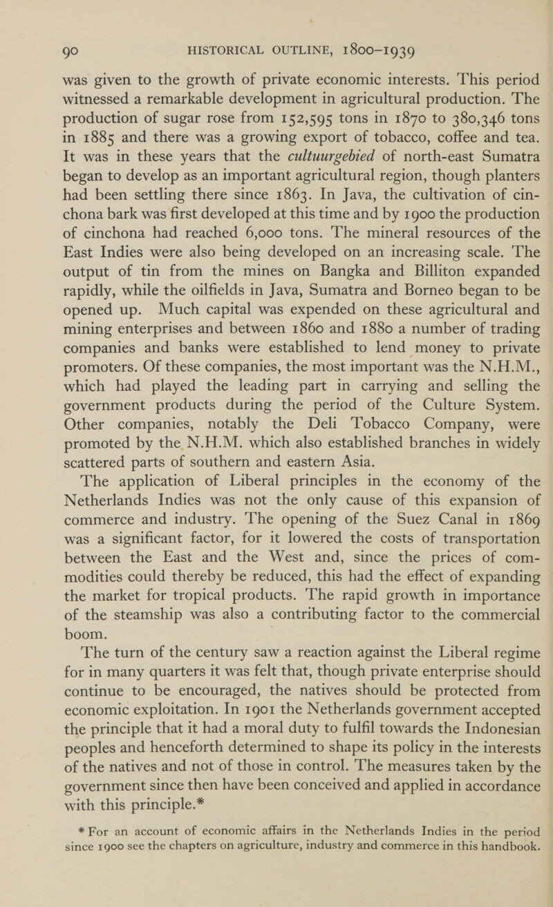 was given to the growth of private economic interests. This period witnessed a remarkable development in agricultural production. The production of sugar rose from 152,595 tons in 1870 to 380,346 tons in 1885 and there was a growing export of tobacco, coffee and tea. It was in these years that the cultuurgebied of north-east Sumatra began to develop as an important agricultural region, though planters had been settling there since 1863. In Java, the cultivation of cin- chona bark was first developed at this time and by 1900 the production of cinchona had reached 6,000 tons. ‘The mineral resources of the East Indies were also being developed on an increasing scale. The output of tin from the mines on Bangka and Billiton expanded rapidly, while the oilfields in Java, Sumatra and Borneo began to be opened up. Much capital was expended on these agricultural and mining enterprises and between 1860 and 1880 a number of trading companies and banks were established to lend money to private promoters. Of these companies, the most important was the N.H.M., which had played the leading part in carrying and selling the government products during the period of the Culture System. Other companies, notably the Deli Tobacco Company, were promoted by the N.H.M. which also established branches in widely scattered parts of southern and eastern Asia. The application of Liberal principles in the economy of the Netherlands Indies was not the only cause of this expansion of commerce and industry. The opening of the Suez Canal in 1869 was a significant factor, for it lowered the costs of transportation between the East and the West and, since the prices of com- modities could thereby be reduced, this had the effect of expanding — the market for tropical products. The rapid growth in importance of the steamship was also a contributing factor to the commercial boom. | The turn of the century saw a reaction against the Liberal regime for in many quarters it was felt that, though private enterprise should continue to be encouraged, the natives should be protected from economic exploitation. In 1901 the Netherlands government accepted the principle that it had a moral duty to fulfil towards the Indonesian peoples and henceforth determined to shape its policy in the interests of the natives and not of those in control. ‘The measures taken by the government since then have been conceived and applied in accordance with this principle.* *For an account of economic affairs in the Netherlands Indies in the period since 1900 see the chapters on agriculture, industry and commerce in this handbook.