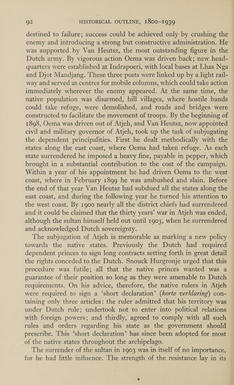 destined to failure; success could be achieved only by crushing the enemy and introducing a strong but constructive administration. He was supported by Van Heutsz, the most outstanding figure in the Dutch army. By vigorous action Oema was driven back; new head- quarters were established at Indrapoeri, with local bases at Lhas Nga and Djot Mandjang. ‘These three posts were linked up by a light rail- way and served as centres for mobile columns, which could take action immediately wherever the enemy appeared. At the same time, the native population was disarmed, hill villages, where hostile bands could take refuge, were demolished, and roads and bridges were constructed to facilitate the movement of troops. By the beginning of 1898, Oema was driven out of Atjeh, and Van Heutsz, now appointed civil and military governor of Atjeh, took up the task of subjugating the dependent principalities. First he dealt methodically with the states along the east coast, where Oema had taken refuge. As each state surrendered he imposed a heavy fine, payable in pepper, which brought in a substantial contribution to the cost of the campaign. Within a year of his appointment he had driven Oema to the west coast, where in February 1899 he was ambushed and slain. Before the end of that year Van Heutsz had subdued all the states along the east coast, and during the following year he turned his attention to the west coast. By 1900 nearly all the district chiefs had surrendered and it could be claimed that the thirty years’ war in Atjeh was ended, although the sultan himself held out until 1903, when he surrendered and acknowledged Dutch sovereignty. The subjugation of Atjeh is memorable as marking a new policy towards the native states. Previously the Dutch had required dependent princes to sign long contracts setting forth in great detail the rights conceded to the Dutch. Snouck Hurgronje urged that this procedure was futile; all that the native princes wanted was a guarantee of their position so long as they were amenable to Dutch requirements. On his advice, therefore, the native rulers in Atjeh were required to sign a ‘short declaration’ (korte verklaring) con- taining only three articles: the ruler admitted that his territory was under Dutch rule; undertook not to enter into political relations with foreign powers; and thirdly, agreed to comply with all such rules and orders regarding his state as the government should prescribe. This ‘short declaration’ has since been adopted for most of the native states throughout the archipelago. | The surrender of the sultan in 1903 was in itself of no importance, for he had little influence. The strength of the resistance lay in its