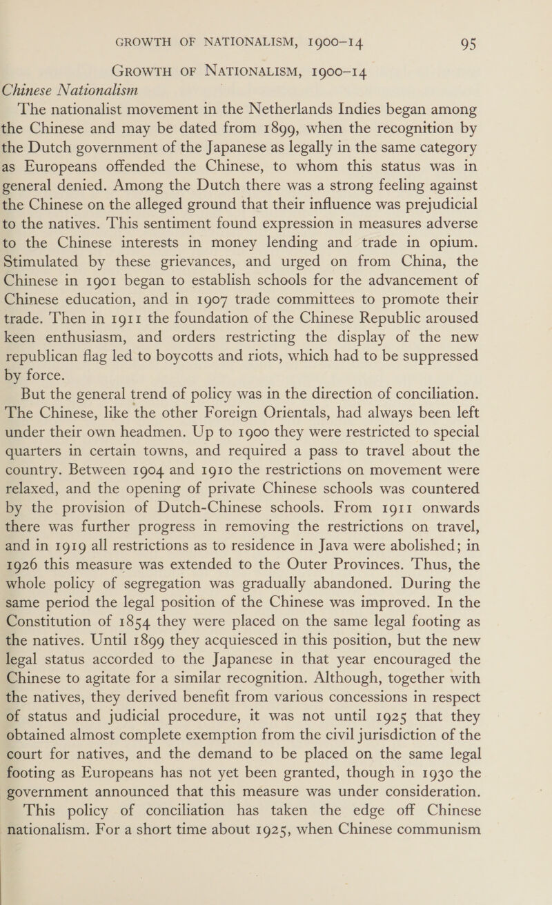 GROWTH OF NATIONALISM, 1900-14 Chinese Nationalism } The nationalist movement in the Netherlands Indies began among the Chinese and may be dated from 1899, when the recognition by the Dutch government of the Japanese as legally in the same category as Europeans offended the Chinese, to whom this status was in general denied. Among the Dutch there was a strong feeling against the Chinese on the alleged ground that their influence was prejudicial to the natives. This sentiment found expression in measures adverse to the Chinese interests in money lending and trade in opium. Stimulated by these grievances, and urged on from China, the Chinese in 1g01 began to establish schools for the advancement of Chinese education, and in 1907 trade committees to promote their trade. Then in 1911 the foundation of the Chinese Republic aroused keen enthusiasm, and orders restricting the display of the new republican flag led to boycotts and riots, which had to be suppressed by force. But the general trend of policy was in the direction of conciliation. The Chinese, like the other Foreign Orientals, had always been left under their own headmen. Up to 1900 they were restricted to special quarters in certain towns, and required a pass to travel about the country. Between 1904 and 1910 the restrictions on movement were relaxed, and the opening of private Chinese schools was countered by the provision of Dutch-Chinese schools. From 1911 onwards there was further progress in removing the restrictions on travel, and in 1919 all restrictions as to residence in Java were abolished; in 1926 this measure was extended to the Outer Provinces. ‘Thus, the whole policy of segregation was gradually abandoned. During the same period the legal position of the Chinese was improved. In the Constitution of 1854 they were placed on the same legal footing as the natives. Until 1899 they acquiesced in this position, but the new legal status accorded to the Japanese in that year encouraged the Chinese to agitate for a similar recognition. Although, together with the natives, they derived benefit from various concessions in respect of status and judicial procedure, it was not until 1925 that they obtained almost complete exemption from the civil jurisdiction of the court for natives, and the demand to be placed on the same legal footing as Europeans has not yet been granted, though in 1930 the government announced that this measure was under consideration. This policy of conciliation has taken the edge off Chinese nationalism. For a short time about 1925, when Chinese communism