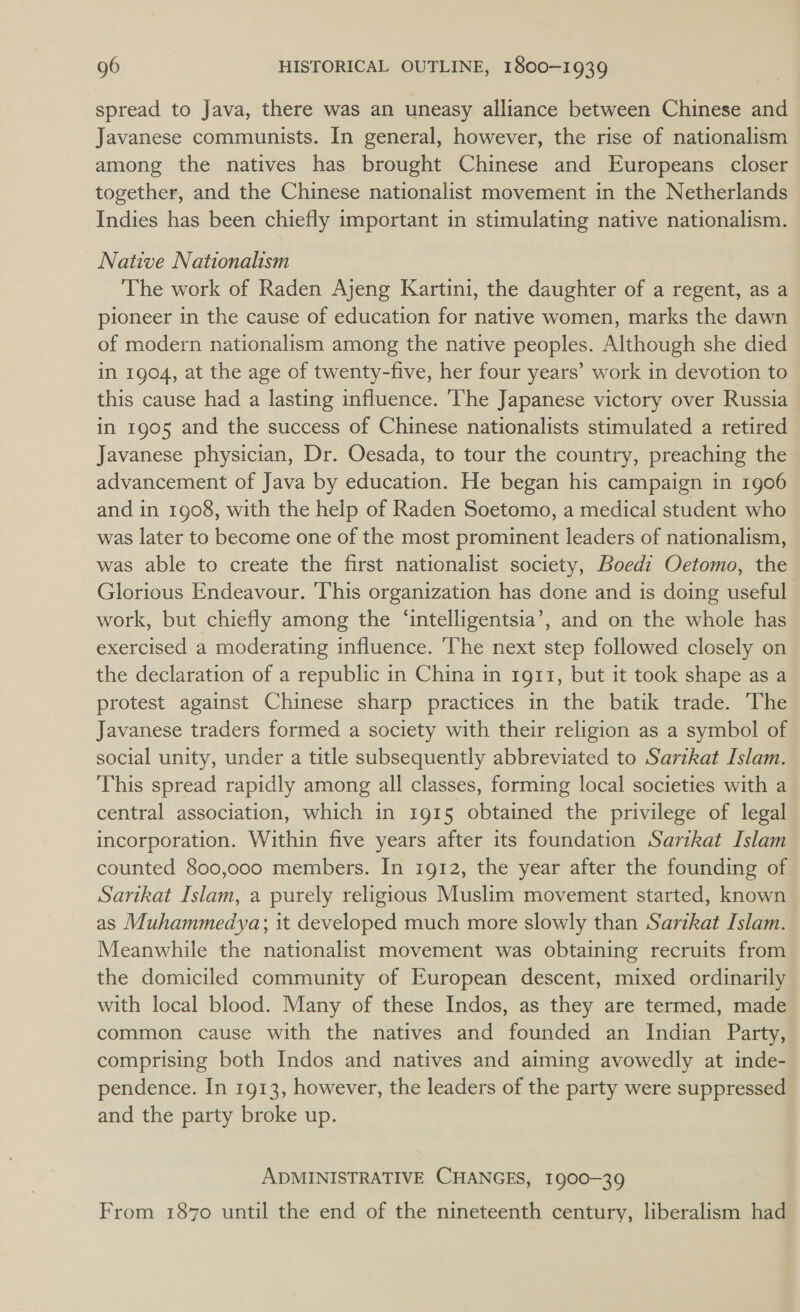 spread to Java, there was an uneasy alliance between Chinese and Javanese communists. In general, however, the rise of nationalism among the natives has brought Chinese and Europeans closer together, and the Chinese nationalist movement in the Netherlands Indies has been chiefly important in stimulating native nationalism. Native Nationalism The work of Raden Ajeng Kartini, the daughter of a regent, as a pioneer in the cause of education for native women, marks the dawn of modern nationalism among the native peoples. Although she died in 1904, at the age of twenty-five, her four years’ work in devotion to this cause had a lasting influence. ‘The Japanese victory over Russia in 1905 and the success of Chinese nationalists stimulated a retired Javanese physician, Dr. Oesada, to tour the country, preaching the advancement of Java by education. He began his campaign in 1906 and in 1908, with the help of Raden Soetomo, a medical student who was later to become one of the most prominent leaders of nationalism, was able to create the first nationalist society, Boedi Oetomo, the Glorious Endeavour. This organization has done and is doing useful work, but chiefly among the ‘intelligentsia’, and on the whole has exercised a moderating influence. ‘The next step followed closely on the declaration of a republic in China in 1g11, but it took shape as a protest against Chinese sharp practices in the batik trade. The Javanese traders formed a society with their religion as a symbol of social unity, under a title subsequently abbreviated to Sartkat Islam. This spread rapidly among all classes, forming local societies with a central association, which in 1915 obtained the privilege of legal incorporation. Within five years after its foundation Sartkat Islam counted 800,000 members. In 1912, the year after the founding of Sartkat Islam, a purely religious Muslim movement started, known as Muhammedya; it developed much more slowly than Sarikat Islam. Meanwhile the nationalist movement was obtaining recruits from the domiciled community of European descent, mixed ordinarily with local blood. Many of these Indos, as they are termed, made common cause with the natives and founded an Indian Party, comprising both Indos and natives and aiming avowedly at inde- pendence. In 1913, however, the leaders of the party were suppressed and the party broke up. ADMINISTRATIVE CHANGES, 1900-39 From 1870 until the end of the nineteenth century, liberalism had