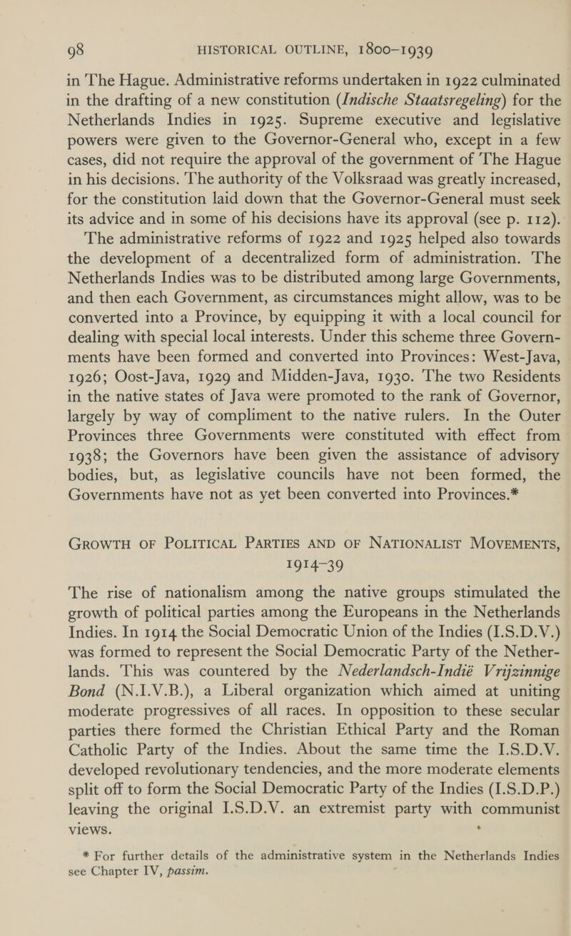 in The Hague. Administrative reforms undertaken in 1922 culminated in the drafting of a new constitution (Indische Staatsregeling) for the Netherlands Indies in 1925. Supreme executive and _ legislative powers were given to the Governor-General who, except in a few cases, did not require the approval of the government of The Hague in his decisions. ‘The authority of the Volksraad was greatly increased, for the constitution laid down that the Governor-General must seek its advice and in some of his decisions have its approval (see p. 112). The administrative reforms of 1922 and 1925 helped also towards the development of a decentralized form of administration. The Netherlands Indies was to be distributed among large Governments, and then each Government, as circumstances might allow, was to be converted into a Province, by equipping it with a local council for dealing with special local interests. Under this scheme three Govern- ments have been formed and converted into Provinces: West-Java, 1926; Oost-Java, 1929 and Midden-Java, 1930. The two Residents in the native states of Java were promoted to the rank of Governor, largely by way of compliment to the native rulers. In the Outer Provinces three Governments were constituted with effect from 1938; the Governors have been given the assistance of advisory bodies, but, as legislative councils have not been formed, the Governments have not as yet been converted into Provinces.* GROWTH OF POLITICAL PARTIES AND OF NATIONALIST MOVEMENTS, TO The rise of nationalism among the native groups stimulated the growth of political parties among the Europeans in the Netherlands Indies. In 1914 the Social Democratic Union of the Indies (1.S.D.V.) was formed to represent the Social Democratic Party of the Nether- lands. This was countered by the Nederlandsch-Indié Vrijzinnige Bond (N.I.V.B.), a Liberal organization which aimed at uniting moderate progressives of all races. In opposition to these secular parties there formed the Christian Ethical Party and the Roman Catholic Party of the Indies. About the same time the I.S.D.V. developed revolutionary tendencies, and the more moderate elements split off to form the Social Democratic Party of the Indies (I.S.D.P.) leaving the original 1.5.D.V. an extremist party with communist views. . * For further details of the administrative system in the Netherlands Indies see Chapter IV, passim.